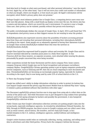 feed data back to Google on what users purchased, and other personal information," says the report. 
Its rival, Apple Pay, on the other hand, "says it will not store your credit card number or information 
on what you bought, where you bought it, or how much you paid. All Apple's information will be 
encrypted, which Wallet's privacy policy does not promise." 
Perhaps Google's most infamous product line is Google Glass, a computing device users wear over 
their eyes like glasses. Along with a small heads-up display screen near the eye, the device also has 
a camera and microphone, which can record the user's environment. If a person is near a Google 
Glass user, their privacy can be violated, possibly without that person even knowing it. 
The public overwhelmingly dislikes the concept of Google Glass. In April, 2014 a poll found that 72% 
of respondents cited privacy issues as their biggest reasons for not wanting to wear the product. 
Ã¢Â€ÂœRespondents also expressed concerns about the possibility of hackers accessing personal 
data from Glass and revealing their personal information, including their whereabouts,Ã¢Â€Â 
according to the report. Some people are so adamantly opposed to having their likenesses scanned 
on Google Glass screens theyÃ¢Â€Â™ve dubbed those who wear the eyewear as 
Ã¢Â€ÂœGlassholes.Ã¢Â€Â 
Google Glass hatred has expressed itself in popular culture and everyday life. Google Glass and its 
wearers wereÃ‚Â ridiculed by comedian Jason Jones in a Daily Show segment. In San 
Francisco,Ã‚Â two Glass wearers, on separate occasions, were attacked while wearing the glasses, 
presumably by people concerned they were being recorded. 
Other acquisitions include the home thermostat and fire alarm company Nest, home camera 
company Dropcam (which Google may use for facial recognition) and aerospace surveillance 
company Skybox. GoogleÃ¢Â€Â™s Chrome operating system is put on laptop computers produced by 
several companies, such as Samsung and HP, that rely on cloud computing to store documents and 
data. ChromebookÃ¢Â€Â™s are becoming an increasingly popular laptop, especially for students. 
According to the report, they're now being used by some 22% of school districts in the U.S. 
Is There Any Escaping Google? 
Google has stifled users' ability to dodge information collection in order to protect its bottom line. 
Last August Google removed the privacy app Disconnect Mobile from its Android Play store "saying 
it violated a policy prohibited software that interferes with other apps." 
The Disconnect appÃ¢Â€Â™s primary function was to stop apps from using ads to collect data on the 
activity of the phone user. And while Disconnect was in part designed to stop cookies from spreading 
malware and to foil spying attempts by hackers and possibly the government, it also hampered 
GoogleÃ¢Â€Â™s collection of data. 
Public Citizen says that Google's information-collection activities are putting people's data into the 
wrong hands, especially intelligence agencies. As revealed by whistleblower Edward Snowden, the 
NSA, through its PRISM program, has direct access to Google's systems and can collect users' data, 
such as email content, search history, file transfers, and live chats.Ã‚Â Google, in fact 
hasÃ‚Â deepties to the U.S. military, intelligence agencies, andÃ‚Â defense and intelligence 
contractors. 
Google's entire business model relies on continually collecting, storing, analyzing, and selling users' 
data to advertisers and other third parties. Privacy hurts the company's bottom line because 
 