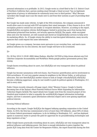 personal information is so profitable. In 2013, Google wrote in a brief filed to the U.S. District Court 
of Northern California that a person sending email through a Gmail account "has no legitimate 
expectation of privacy in information he voluntarily turns over to third parties." Why? Because 
"providers like Google must scan the emails sent to and from their systems as part of providing their 
services." 
But Google has made some reforms. In light of the NSA revelations, the company announced it 
would allow users to encrypt with PGP encryption their email messages, if they choose to do so. PGP 
encryption protects content but not sender or recipient identities. However, according to the report, 
GoogleÃ¢Â€Â™s encryption reforms Ã¢Â€Âœappear limited to protecting users from having their 
information protected from hackers, not security agencies.Ã¢Â€Â The emails, while encrypted 
when sent over the Internet, are still scanned and stored on GoogleÃ¢Â€Â™s services to help serve 
its marketing efforts. So, if Google retains the ability to read decrypted information, many security 
agencies that could request this same information. 
As Google grows as a company, becomes more pervasive in our everyday lives, and exerts more 
political influence for its own interest, the more Google will have to be scrutinized. 
]]> 
Fri, 28 Nov 2014 11:29:00 -0800 Adam Hudson, AlterNet 1027828 at http://www.alternet.org Civil 
Liberties Corporate Accountability and WorkPlace Media google politics government privacy data 
mining 
Google knows everything about its users, but itÃ¢Â€Â™s not very transparent about its political 
influence. 
Google has become synonymous with tech buses, San Francisco gentrification and its involvement in 
NSA surveillance. It's not very popular among its neighbors in the Silicon Valley, or with privacy 
advocates. But now thereÃ¢Â€Â™s another reason to look at Google criticallyÃ¢Â€Â” itÃ¢Â€Â™s 
become a lobbying juggernaut, using its vast wealth to push its political agenda in Washington, D.C. 
and in every state. 
Public Citizen recently released a 60-page report, titled "Mission Creep-y: Google Is Quietly 
Becoming One of the Nation's Most Powerful Political Forces While Expanding Its Information- 
Collection Empire.Ã¢Â€Â The report details how Google went from the research project of two 
Stanford grad students to what is arguably the worldÃ¢Â€Â™s biggest information technology 
empire, and how it amassed a giant information-collection empire and is now gaining significant 
political interest. 
Growing Political Influence 
According to the report, Google Ã¢Â€Âœis the biggest lobbying spending corporation in the United 
States. In 2014, the firm has commissioned a force of more than 100 lobbyists, about 80% of whom 
are former federal government employees, to do its bidding in Washington, D.C., and has deployed 
agents in numerous states to grease the path for approvals for its groundbreaking technologies and 
keep regulators at bay." 
While Google knows practically everything about its users, itÃ¢Â€Â™s not very transparent about its 
political influence and lobbying power. But there is enough information to piece together the 
puzzle.Ã‚Â Using data from the Center for Responsive Politics, the report found that during the first 
 