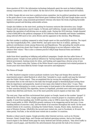 three quarters of 2014, the information technology behemoth spent the most on federal lobbying 
among corporations, some $13.6 million. By the end of 2014, that figure should reach $18 million. 
In 2004, Google did not even have a political action committee, but its political spending has soared 
to the point where it now surpasses Wall Street giant Goldman Sachs.Ã‚Â And Google makes sure its 
money is well spent, using seasoned government veterans who know the tricks of getting favorable 
legislation passed and blocking unfavorable actions. 
Google also lobbies on the state level, pushing for business ventures like driverless cars, Google 
Glasses and its eponymous search engine. In Nevada and California, Google successfully lobbied to 
legalize the operation of self-driving cars on public roads. During the 2010 election, Google donated 
a total of $64,000 to the political campaigns of 36 California State Assembly and Senate candidates, 
along with $25,900 each to Gov. Jerry Brown and his opponent in the election, Meg Whitman. 
But that number is nothing compared to what Google spent on this yearÃ¢Â€Â™s election. The report 
says that GoogleÃ¢Â€Â™s PAC, called NetPAC, had spent more than $1.6 million, splitting its 
political contributions evenly among Democrats and Republicans. This spreading the wealth across 
the political spectrum shows that Google was Ã¢Â€Âœseeking to accrue influence rather than 
advance their values." This is also a common practice ofÃ‚Â large financial firms and defense 
corporations. 
Aside from direct spending on lobbying and political campaigns, Google also has softer forms of 
political power. Google accrues political influence by "having employees enter high positions in the 
federal government, hosting events for elites, and funding and supporting a diverse array of non-profits." 
The report notes that "[m]any of the White House's most prominent tech-related positions in 
recent years have been filled by former Google executives and employees." 
The Nexus of Google 
In 1996, Stanford computer science graduate students Larry Page and Sergey Brin started an 
experimental project called Backrub in which they "intended to count, qualify and map the Internet," 
says the Public Citizen report. "They accomplished this by tracing the estimated 10 million 
documents then on the web back to the links that brought people to themÃ¢Â€Â”and sorting those 
links by importance and popularity, based on how many sites linked to those sites," it says. Then 
they "used this information to create a search engine to lead people to the information most relevant 
to their searches.Ã¢Â€Â This algorithm, known as PageRank, provided users with more appropriate 
results than AltaVista and Excite, two of the more powerful search engines at that time. Ã‚Â 
The next year, Page and Brin rechristened their project as Google, based on the number "googol" (1 
followed by 100 zeroes). Soon, Google graduated from a research project to a business and grew 
rapidly. It went from handling only 10,000 searches a day in 1998 to more than 200 million by the 
time it went public in 2004. ItÃ¢Â€Â™s growth continues to be staggering and by last year, it was 
handling billions of searches a day, and two-thirds of all searches throughout the world. Its the most 
visited website in 62 countries, including the United States, Canada, Brazil, India, Australia and 
most of Western Europe. ItÃ¢Â€Â™s the second most visited site, next to Facebook, in 36 more. Its 
video portal, YouTube, is the second most visited site in another 14 countries. 
Besides a robust search engine, Google provides other Internet services, such as its Chrome 
browser, Gmail, Google Maps, and Chrome and Android operating systems. And as the Google 
search engine is the default home page for many Android and Chrome products, "they drive traffic to 
Google's search pages, and therefore the advertisements that provide the bulk of its revenue." 
 
