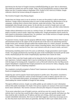 And therein lies the heart of Google's business modelÃ¢Â€Â”selling its users' data to advertisers. 
This model has worked very well for Google. Today, the tech giantÃ¢Â€Â™s revenue is almost $68 
billion over the 12 months ending in September 2014. Profits in 2013 were $12.9 billion. Google 
collected a third of ad revenue among all companies in 2013. 
The Growth of Google's Data-Mining Empire 
Google does not charge users to use its services; its users are the product it sells to advertisers. 
Moreover, Google collects information about its users to help maximize the effectiveness of its ad 
campaigns, studying them to discern their interests, needs and activities. They also discern 
demographic data through various means. So the ads that are served to Google users are well 
matched to their demographic profile, search engine queries, page clicks, and other online behavior. 
Google collects information on its users in a variety of ways. Its "software robots" patrol the web for 
pages to include in search results. Aside from ranking sites, Google personalizes search results for 
users based on information it gleaned from "its customers' use of other services in Google's growing 
constellation of information-based product lines." 
To generate revenue, Google uses the program AdWords whose "algorithms choose where to place 
advertisements based on the subject of the ad and the text of the sites in its advertising network." 
Google tracks users' interests through cookies that websites place in a visitor's browser. According 
to the report, "Cookies enable Google to learn visitors' browsing history, what YouTube videos a user 
watches, what a user searches for how, how a user interacts with ads or search results, and more." 
And knowing something about each of its users as individuals, Google personalizes search engine 
results. Two people simultaneously searching the same words wonÃ¢Â€Â™t necessarily get the same 
results; theyÃ¢Â€Â™ll get the results GoogleÃ¢Â€Â™s algorithms have chosen for them. 
But Public Citizen says that Google might not be doing this for the altruistic goal of improving the 
user experience. Instead it appears that it may be reordering the results to tout certain products 
with the hopes of increasing profit. Competitors such as Microsoft (which has the rival Bing search 
engine) Ã¢Â€Âœhave complained that Google promoted its own services for videos, shopping, maps 
and more above those of competing companies." 
The complaints eventually prompted a Federal Trade Commission investigation, which ultimately 
found no wrongdoing by Google. 
Google has also used its popular Gmail email program to profile users. The product, launched in 
2004, Ã¢Â€Âœwas tracking the content of email messages in order to deliver relevant ads to its 
users." As a web-based email product, all messages are stored on GoogleÃ¢Â€Â™s servers or in the 
cloud making the content available to Google for data mining. 
Through its different services, Google can swiftly gobble up and combine its users' information 
without little public knowledge of its depth. Even privacy experts are unaware of how much Google 
knows about individuals. This worries consumer advocate John Simpson of Consumer Watchdog: 
"If you never subscribe to one of Google's services, and all you ever do is search, then it's not 
entirely clear to me that they would be able to figure out your name and specific stuff about you. But 
they would be able to identify your IP address and that sort of thing, which most people would 
consider identifiable information. But if you do stuff while logged in, which they encourage you to 
do, then they know much more about you generally. And they're able to put cookies down so the 
 