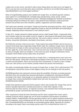 cookies save on your server, and they're able to know things about you when you're not logged in. 
But it's not clear how much they know about everybody, and they're not terribly forthcoming in that 
regardÃ¢Â€Â”that's one of the biggest problems." 
Many of GoogleÃ¢Â€Â™s products have melded into Google Now, an Android app that combines 
many aspects of a userÃ¢Â€Â™s life, including maps and directions, email, search, contact 
information, news, account information and more. ItÃ¢Â€Â™s Ã¢Â€Âœat the forefront of predictive 
technology,Ã¢Â€Â according to the report, using gathered data Ã¢Â€Âœas a kind of personal 
assistant and provide users with reminders, updates, suggestions and more.Ã¢Â€Â 
And it gets more alarming. Last August, Google purchased the messaging app Emu, which "scans the 
contents of text messages and makes suggestions based on what the participant discussÃ¢Â€Â”for 
example, displaying nearby restaurants if a user mentions lunch." 
In May 2011, Google released its digital payment service called Google Wallet. It apparently helps 
users transfer money but also makes it easy for Google to "gain financial information about people," 
such as how wealthy they are and what they buy. The service collects a person's credit card number, 
location, transaction information, description of purchases, and more. 
But Wallet has not been a big success story. "Some experts have pinned Wallet's lack of success on 
wariness from banks about supporting Google Wallet under the conditions Google wants: that banks 
feed data back to Google on what users purchased, and other personal information," says the report. 
Its rival, Apple Pay, on the other hand, "says it will not store your credit card number or information 
on what you bought, where you bought it, or how much you paid. All Apple's information will be 
encrypted, which Wallet's privacy policy does not promise." 
Perhaps Google's most infamous product line is Google Glass, a computing device users wear over 
their eyes like glasses. Along with a small heads-up display screen near the eye, the device also has 
a camera and microphone, which can record the user's environment. If a person is near a Google 
Glass user, their privacy can be violated, possibly without that person even knowing it. 
The public overwhelmingly dislikes the concept of Google Glass. In April, 2014 a poll found that 72% 
of respondents cited privacy issues as their biggest reasons for not wanting to wear the product. 
Ã¢Â€ÂœRespondents also expressed concerns about the possibility of hackers accessing personal 
data from Glass and revealing their personal information, including their whereabouts,Ã¢Â€Â 
according to the report. Some people are so adamantly opposed to having their likenesses scanned 
on Google Glass screens theyÃ¢Â€Â™ve dubbed those who wear the eyewear as 
Ã¢Â€ÂœGlassholes.Ã¢Â€Â 
Google Glass hatred has expressed itself in popular culture and everyday life. Google Glass and its 
wearers wereÃ‚Â ridiculed by comedian Jason Jones in a Daily Show segment. In San 
Francisco,Ã‚Â two Glass wearers, on separate occasions, were attacked while wearing the glasses, 
presumably by people concerned they were being recorded. 
Other acquisitions include the home thermostat and fire alarm company Nest, home camera 
company Dropcam (which Google may use for facial recognition) and aerospace surveillance 
company Skybox. GoogleÃ¢Â€Â™s Chrome operating system is put on laptop computers produced by 
several companies, such as Samsung and HP, that rely on cloud computing to store documents and 
data. ChromebookÃ¢Â€Â™s are becoming an increasingly popular laptop, especially for students. 
According to the report, they're now being used by some 22% of school districts in the U.S. 
 
