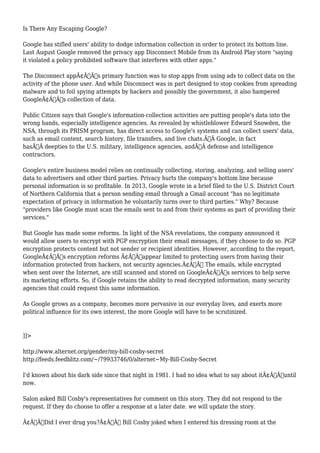 Is There Any Escaping Google? 
Google has stifled users' ability to dodge information collection in order to protect its bottom line. 
Last August Google removed the privacy app Disconnect Mobile from its Android Play store "saying 
it violated a policy prohibited software that interferes with other apps." 
The Disconnect appÃ¢Â€Â™s primary function was to stop apps from using ads to collect data on the 
activity of the phone user. And while Disconnect was in part designed to stop cookies from spreading 
malware and to foil spying attempts by hackers and possibly the government, it also hampered 
GoogleÃ¢Â€Â™s collection of data. 
Public Citizen says that Google's information-collection activities are putting people's data into the 
wrong hands, especially intelligence agencies. As revealed by whistleblower Edward Snowden, the 
NSA, through its PRISM program, has direct access to Google's systems and can collect users' data, 
such as email content, search history, file transfers, and live chats.Ã‚Â Google, in fact 
hasÃ‚Â deepties to the U.S. military, intelligence agencies, andÃ‚Â defense and intelligence 
contractors. 
Google's entire business model relies on continually collecting, storing, analyzing, and selling users' 
data to advertisers and other third parties. Privacy hurts the company's bottom line because 
personal information is so profitable. In 2013, Google wrote in a brief filed to the U.S. District Court 
of Northern California that a person sending email through a Gmail account "has no legitimate 
expectation of privacy in information he voluntarily turns over to third parties." Why? Because 
"providers like Google must scan the emails sent to and from their systems as part of providing their 
services." 
But Google has made some reforms. In light of the NSA revelations, the company announced it 
would allow users to encrypt with PGP encryption their email messages, if they choose to do so. PGP 
encryption protects content but not sender or recipient identities. However, according to the report, 
GoogleÃ¢Â€Â™s encryption reforms Ã¢Â€Âœappear limited to protecting users from having their 
information protected from hackers, not security agencies.Ã¢Â€Â The emails, while encrypted 
when sent over the Internet, are still scanned and stored on GoogleÃ¢Â€Â™s services to help serve 
its marketing efforts. So, if Google retains the ability to read decrypted information, many security 
agencies that could request this same information. 
As Google grows as a company, becomes more pervasive in our everyday lives, and exerts more 
political influence for its own interest, the more Google will have to be scrutinized. 
]]> 
http://www.alternet.org/gender/my-bill-cosby-secret 
http://feeds.feedblitz.com/~/79933746/0/alternet~My-Bill-Cosby-Secret 
I'd known about his dark side since that night in 1981. I had no idea what to say about itÃ¢Â€Â”until 
now. 
Salon asked Bill Cosby's representatives for comment on this story. They did not respond to the 
request. If they do choose to offer a response at a later date. we will update the story. 
Ã¢Â€ÂœDid I ever drug you?Ã¢Â€Â Bill Cosby joked when I entered his dressing room at the 
 