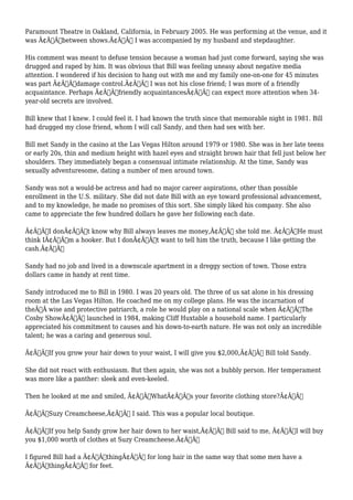 Paramount Theatre in Oakland, California, in February 2005. He was performing at the venue, and it 
was Ã¢Â€Âœbetween shows.Ã¢Â€Â I was accompanied by my husband and stepdaughter. 
His comment was meant to defuse tension because a woman had just come forward, saying she was 
drugged and raped by him. It was obvious that Bill was feeling uneasy about negative media 
attention. I wondered if his decision to hang out with me and my family one-on-one for 45 minutes 
was part Ã¢Â€Âœdamage control.Ã¢Â€Â I was not his close friend; I was more of a friendly 
acquaintance. Perhaps Ã¢Â€Âœfriendly acquaintancesÃ¢Â€Â can expect more attention when 34- 
year-old secrets are involved. 
Bill knew that I knew. I could feel it. I had known the truth since that memorable night in 1981. Bill 
had drugged my close friend, whom I will call Sandy, and then had sex with her. 
Bill met Sandy in the casino at the Las Vegas Hilton around 1979 or 1980. She was in her late teens 
or early 20s, thin and medium height with hazel eyes and straight brown hair that fell just below her 
shoulders. They immediately began a consensual intimate relationship. At the time, Sandy was 
sexually adventuresome, dating a number of men around town. 
Sandy was not a would-be actress and had no major career aspirations, other than possible 
enrollment in the U.S. military. She did not date Bill with an eye toward professional advancement, 
and to my knowledge, he made no promises of this sort. She simply liked his company. She also 
came to appreciate the few hundred dollars he gave her following each date. 
Ã¢Â€ÂœI donÃ¢Â€Â™t know why Bill always leaves me money,Ã¢Â€Â she told me. Ã¢Â€ÂœHe must 
think IÃ¢Â€Â™m a hooker. But I donÃ¢Â€Â™t want to tell him the truth, because I like getting the 
cash.Ã¢Â€Â 
Sandy had no job and lived in a downscale apartment in a dreggy section of town. Those extra 
dollars came in handy at rent time. 
Sandy introduced me to Bill in 1980. I was 20 years old. The three of us sat alone in his dressing 
room at the Las Vegas Hilton. He coached me on my college plans. He was the incarnation of 
theÃ‚Â wise and protective patriarch, a role he would play on a national scale when Ã¢Â€ÂœThe 
Cosby ShowÃ¢Â€Â launched in 1984, making Cliff Huxtable a household name. I particularly 
appreciated his commitment to causes and his down-to-earth nature. He was not only an incredible 
talent; he was a caring and generous soul. 
Ã¢Â€ÂœIf you grow your hair down to your waist, I will give you $2,000,Ã¢Â€Â Bill told Sandy. 
She did not react with enthusiasm. But then again, she was not a bubbly person. Her temperament 
was more like a panther: sleek and even-keeled. 
Then he looked at me and smiled, Ã¢Â€ÂœWhatÃ¢Â€Â™s your favorite clothing store?Ã¢Â€Â 
Ã¢Â€ÂœSuzy Creamcheese,Ã¢Â€Â I said. This was a popular local boutique. 
Ã¢Â€ÂœIf you help Sandy grow her hair down to her waist,Ã¢Â€Â Bill said to me, Ã¢Â€ÂœI will buy 
you $1,000 worth of clothes at Suzy Creamcheese.Ã¢Â€Â 
I figured Bill had a Ã¢Â€ÂœthingÃ¢Â€Â for long hair in the same way that some men have a 
Ã¢Â€ÂœthingÃ¢Â€Â for feet. 
 