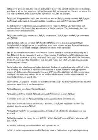 Sandy never grew her hair. She was not motivated by money. But she did come to me one morning a 
year later to tell me that something bad had happened. Bill had drugged her. She was not angry. She 
was baffled, stunned, even shaken by the experience. Plus, she felt betrayed. 
Ã¢Â€ÂœBill drugged me last night, and then had sex with me,Ã¢Â€Â Sandy confided. Ã¢Â€ÂœI just 
donÃ¢Â€Â™t understand it. ItÃ¢Â€Â™s not like I would have said no toÃ‚Â anything.Ã¢Â€Â 
He had given her two pills and said, Ã¢Â€ÂœThese will relax you.Ã¢Â€Â She trusted him and 
swallowed them. She figured they were vitamins or herbal medicine. They did not relax her; they 
flat-out knocked her unconscious. 
Ã¢Â€ÂœHe didnÃ¢Â€Â™t need to do it,Ã¢Â€Â she repeated. Ã¢Â€ÂœI just donÃ¢Â€Â™t understand 
why.Ã¢Â€Â 
Did it turn him on to see a woman Ã¢Â€Âœout coldÃ¢Â€Â or was this all a mistake? Maybe 
SandyÃ¢Â€Â™s body had reacted to the pills in a bizarre and unexpected way. I was willing to give 
Bill the benefit of the doubt, although Sandy felt his actions were intentional. 
She did not view the encounter as rape, because she was already in an intimate relationship with 
him. I likewise did not categorize it as a sex crime, because it was SandyÃ¢Â€Â™s experience, and 
she had a right to define it any way she wished. I was only the bystander, the friend, the shoulder to 
cry on. Of course, now that I am older, I look back and realize that when a woman is unconscious, 
she cannot ever consent. 
Sandy had no idea what happened to her that night. She knew it involved sex; she could tell by the 
way her body felt afterward. It never occurred to either of us that Bill might be drugging other 
women. We both assumed the encounter was a Ã¢Â€Âœone-off.Ã¢Â€Â After all, Bill was charming, 
intelligent, attractive and famous. He did not need to sedate women in order to secure dates. He 
could not possibly have a dark side. 
I moved from Las Vegas in 1982 and fell out of touch with Sandy. But I stayed in touch with Bill. One 
evening we were alone in his dressing room. 
Ã¢Â€ÂœHave you seen Sandy?Ã¢Â€Â I asked. 
Ã¢Â€ÂœNo,Ã¢Â€Â he replied. Ã¢Â€ÂœI havenÃ¢Â€Â™t seen her in years.Ã¢Â€Â 
It occurred to me that the Ã¢Â€Âœdrugging dateÃ¢Â€Â may have been their last. 
In an effort to elevate Sandy a few notches, I disclosed, Ã¢Â€ÂœShe was never a hooker. You 
probably thought she was.Ã¢Â€Â 
Ã¢Â€ÂœReally?Ã¢Â€Â He was expressionless. I could not tell whether he already knew or was 
surprised. 
Ã¢Â€ÂœShe needed the money for rent,Ã¢Â€Â I added. Ã¢Â€ÂœThatÃ¢Â€Â™s why she never told 
you.Ã¢Â€Â 
He nodded, indicating he understood and was copacetic with it. 
In 2005, I had arrangements to attend BillÃ¢Â€Â™s show in Oakland and to go backstage with my 
 