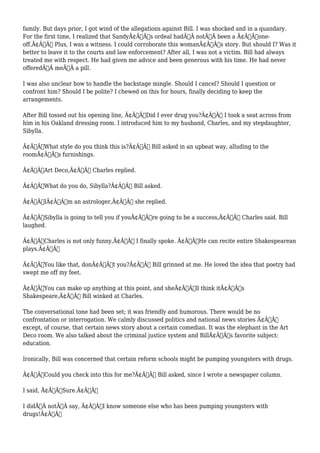 family. But days prior, I got wind of the allegations against Bill. I was shocked and in a quandary. 
For the first time, I realized that SandyÃ¢Â€Â™s ordeal hadÃ‚Â notÃ‚Â been a Ã¢Â€Âœone-off. 
Ã¢Â€Â Plus, I was a witness. I could corroborate this womanÃ¢Â€Â™s story. But should I? Was it 
better to leave it to the courts and law enforcement? After all, I was not a victim. Bill had always 
treated me with respect. He had given me advice and been generous with his time. He had never 
offeredÃ‚Â meÃ‚Â a pill. 
I was also unclear how to handle the backstage mingle. Should I cancel? Should I question or 
confront him? Should I be polite? I chewed on this for hours, finally deciding to keep the 
arrangements. 
After Bill tossed out his opening line, Ã¢Â€ÂœDid I ever drug you?Ã¢Â€Â I took a seat across from 
him in his Oakland dressing room. I introduced him to my husband, Charles, and my stepdaughter, 
Sibylla. 
Ã¢Â€ÂœWhat style do you think this is?Ã¢Â€Â Bill asked in an upbeat way, alluding to the 
roomÃ¢Â€Â™s furnishings. 
Ã¢Â€ÂœArt Deco,Ã¢Â€Â Charles replied. 
Ã¢Â€ÂœWhat do you do, Sibylla?Ã¢Â€Â Bill asked. 
Ã¢Â€ÂœIÃ¢Â€Â™m an astrologer,Ã¢Â€Â she replied. 
Ã¢Â€ÂœSibylla is going to tell you if youÃ¢Â€Â™re going to be a success,Ã¢Â€Â Charles said. Bill 
laughed. 
Ã¢Â€ÂœCharles is not only funny,Ã¢Â€Â I finally spoke. Ã¢Â€ÂœHe can recite entire Shakespearean 
plays.Ã¢Â€Â 
Ã¢Â€ÂœYou like that, donÃ¢Â€Â™t you?Ã¢Â€Â Bill grinned at me. He loved the idea that poetry had 
swept me off my feet. 
Ã¢Â€ÂœYou can make up anything at this point, and sheÃ¢Â€Â™ll think itÃ¢Â€Â™s 
Shakespeare,Ã¢Â€Â Bill winked at Charles. 
The conversational tone had been set; it was friendly and humorous. There would be no 
confrontation or interrogation. We calmly discussed politics and national news stories Ã¢Â€Â” 
except, of course, that certain news story about a certain comedian. It was the elephant in the Art 
Deco room. We also talked about the criminal justice system and BillÃ¢Â€Â™s favorite subject: 
education. 
Ironically, Bill was concerned that certain reform schools might be pumping youngsters with drugs. 
Ã¢Â€ÂœCould you check into this for me?Ã¢Â€Â Bill asked, since I wrote a newspaper column. 
I said, Ã¢Â€ÂœSure.Ã¢Â€Â 
I didÃ‚Â notÃ‚Â say, Ã¢Â€ÂœI know someone else who has been pumping youngsters with 
drugs!Ã¢Â€Â 
 