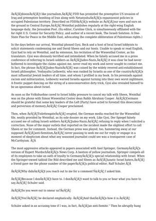 Ã¢Â€ÂœdoesnÃ¢Â€Â™t like journalism,Ã¢Â€Â FDD has promoted the preemptive US invasion of 
Iraq and preemptive bombing of Iran along with NetanyahuÃ¢Â€Â™s expansionist policies in 
occupied Palestinian territory. Described on FDDÃ¢Â€Â™s website as Ã¢Â€Âœour eyes and ears on 
the ground in Central Europe,Ã¢Â€Â Weinthal publishes regularly at the right-wing English 
language daily, the Jerusalem Post. (Its editor, Caroline Glick, is simultaneously affiliated with the 
far right U.S. Center for Security Policy, and author of a recent book, The Israeli Solution: A One- 
State Plan for Peace in the Middle East, advocating the complete obliteration of Palestinian rights.) 
In the days before our arrival, Weinthal phoned Gysi, Beck and a host of local Israel lobbyists to 
solicit statements condemning me and David Sheen and our hosts. Unable to speak or read English, 
Gysi had to rely on Weinthal, and by extension, his recitation of the Wiesenthal Center, as his 
translators. Gysi was obviously terrified and intimidated. When he falsely accused me in a press 
conference of referring to Israeli soldiers as Ã¢Â€ÂœJudeo-Nazis,Ã¢Â€Â it was clear he had never 
bothered to investigate the claims against me, never read my work and never sought to contact me. 
In fact, the phrase Ã¢Â€ÂœJudeo-NazisÃ¢Â€Â was coined by the widely revered anti-establishment 
Israeli philosopher, Yeshayahu Leibowitz, who was ranked by Israelis as one of the countryÃ¢Â€Â™s 
most influential Jewish leaders of all time, and whom I profiled in my book. In his jeremiads against 
racism and militarization, Leibowitz warned Israelis against turning into their own worst nightmare. 
A frantic puppet dancing on the string of a neoconservative dirty trick, Gysi also revealed himself to 
be an ignoramus about Israel. 
As soon as the Volksbuehne caved to Israel lobby pressure to cancel my talk with Sheen, Weinthal 
was on the phone with Simon Wiesenthal Center dean Rabbi Abraham Cooper. Ã¢Â€ÂœGermans 
should be grateful that some key leaders of the Left [Party] have acted to forestall this desecration 
and perversion of memory,Ã¢Â€Â Cooper proclaimed. 
Then, when Ã¢Â€ÂœToilettengateÃ¢Â€Â erupted, the German media reached for the Wiesenthal 
file, neatly provided by Weinthal, as its sole dossier on my work. Like Gysi, Der Spiegel falsely 
accused me of calling Israeli soldiers Ã¢Â€ÂœJudeo-Nazis,Ã¢Â€Â refusing to reply when I solicited a 
correction. None of the major outlets that reported on the incident made the slightest effort to call 
Sheen or me for comment. Instead, the German press was played, too, hammering away at our 
supposed Ã¢Â€Âœanti-Semitism,Ã¢Â€Â never pausing to seek me out for reply or engage in a 
moment of skepticism about what any seasoned journalist could see was a transparent case of 
McCarthyism. Ã‚Â 
The most aggressive attacks appeared in papers associated with Axel Springer, GermanyÃ¢Â€Â™s 
version of Rupert MurdochÃ¢Â€Â™s News Corp. A bastion of yellow journalism, Springer compels all 
of its employees to take an oath of loyalty to GermanyÃ¢Â€Â™s special relationship with Israel. When 
the Springer-owned tabloid Die Bild described me and Sheen as Ã¢Â€Âœlunatic Israel haters,Ã¢Â€Â 
a friend gave me the phone number of the paperÃ¢Â€Â™s political editor, Ralf Schuler.Ã‚Â 
Ã¢Â€ÂœWhy didnÃ¢Â€Â™t you reach out to me for a comment?Ã¢Â€Â I asked him. 
Ã¢Â€ÂœBecause I donÃ¢Â€Â™t have to. I donÃ¢Â€Â™t want to talk to you or hear what you have to 
say,Ã¢Â€Â Schuler said. 
Ã¢Â€ÂœSo you were out to smear us?Ã¢Â€Â 
Ã¢Â€ÂœYes!Ã¢Â€Â he declared emphatically. Ã¢Â€ÂœAnd thatÃ¢Â€Â™s how it is.Ã¢Â€Â 
Schuler asked in an accusing tone if I was, in fact, Ã¢Â€Âœan anti-Semite." Then he abruptly hung 
 