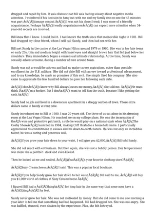 drugged and raped by him. It was obvious that Bill was feeling uneasy about negative media 
attention. I wondered if his decision to hang out with me and my family one-on-one for 45 minutes 
was part Ã¢Â€Âœdamage control.Ã¢Â€Â I was not his close friend; I was more of a friendly 
acquaintance. Perhaps Ã¢Â€Âœfriendly acquaintancesÃ¢Â€Â can expect more attention when 34- 
year-old secrets are involved. 
Bill knew that I knew. I could feel it. I had known the truth since that memorable night in 1981. Bill 
had drugged my close friend, whom I will call Sandy, and then had sex with her. 
Bill met Sandy in the casino at the Las Vegas Hilton around 1979 or 1980. She was in her late teens 
or early 20s, thin and medium height with hazel eyes and straight brown hair that fell just below her 
shoulders. They immediately began a consensual intimate relationship. At the time, Sandy was 
sexually adventuresome, dating a number of men around town. 
Sandy was not a would-be actress and had no major career aspirations, other than possible 
enrollment in the U.S. military. She did not date Bill with an eye toward professional advancement, 
and to my knowledge, he made no promises of this sort. She simply liked his company. She also 
came to appreciate the few hundred dollars he gave her following each date. 
Ã¢Â€ÂœI donÃ¢Â€Â™t know why Bill always leaves me money,Ã¢Â€Â she told me. Ã¢Â€ÂœHe must 
think IÃ¢Â€Â™m a hooker. But I donÃ¢Â€Â™t want to tell him the truth, because I like getting the 
cash.Ã¢Â€Â 
Sandy had no job and lived in a downscale apartment in a dreggy section of town. Those extra 
dollars came in handy at rent time. 
Sandy introduced me to Bill in 1980. I was 20 years old. The three of us sat alone in his dressing 
room at the Las Vegas Hilton. He coached me on my college plans. He was the incarnation of 
theÃ‚Â wise and protective patriarch, a role he would play on a national scale when Ã¢Â€ÂœThe 
Cosby ShowÃ¢Â€Â launched in 1984, making Cliff Huxtable a household name. I particularly 
appreciated his commitment to causes and his down-to-earth nature. He was not only an incredible 
talent; he was a caring and generous soul. 
Ã¢Â€ÂœIf you grow your hair down to your waist, I will give you $2,000,Ã¢Â€Â Bill told Sandy. 
She did not react with enthusiasm. But then again, she was not a bubbly person. Her temperament 
was more like a panther: sleek and even-keeled. 
Then he looked at me and smiled, Ã¢Â€ÂœWhatÃ¢Â€Â™s your favorite clothing store?Ã¢Â€Â 
Ã¢Â€ÂœSuzy Creamcheese,Ã¢Â€Â I said. This was a popular local boutique. 
Ã¢Â€ÂœIf you help Sandy grow her hair down to her waist,Ã¢Â€Â Bill said to me, Ã¢Â€ÂœI will buy 
you $1,000 worth of clothes at Suzy Creamcheese.Ã¢Â€Â 
I figured Bill had a Ã¢Â€ÂœthingÃ¢Â€Â for long hair in the same way that some men have a 
Ã¢Â€ÂœthingÃ¢Â€Â for feet. 
Sandy never grew her hair. She was not motivated by money. But she did come to me one morning a 
year later to tell me that something bad had happened. Bill had drugged her. She was not angry. She 
was baffled, stunned, even shaken by the experience. Plus, she felt betrayed. 
 