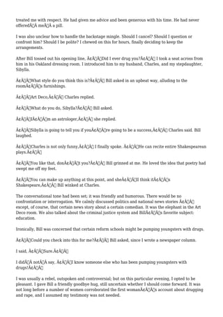 treated me with respect. He had given me advice and been generous with his time. He had never 
offeredÃ‚Â meÃ‚Â a pill. 
I was also unclear how to handle the backstage mingle. Should I cancel? Should I question or 
confront him? Should I be polite? I chewed on this for hours, finally deciding to keep the 
arrangements. 
After Bill tossed out his opening line, Ã¢Â€ÂœDid I ever drug you?Ã¢Â€Â I took a seat across from 
him in his Oakland dressing room. I introduced him to my husband, Charles, and my stepdaughter, 
Sibylla. 
Ã¢Â€ÂœWhat style do you think this is?Ã¢Â€Â Bill asked in an upbeat way, alluding to the 
roomÃ¢Â€Â™s furnishings. 
Ã¢Â€ÂœArt Deco,Ã¢Â€Â Charles replied. 
Ã¢Â€ÂœWhat do you do, Sibylla?Ã¢Â€Â Bill asked. 
Ã¢Â€ÂœIÃ¢Â€Â™m an astrologer,Ã¢Â€Â she replied. 
Ã¢Â€ÂœSibylla is going to tell you if youÃ¢Â€Â™re going to be a success,Ã¢Â€Â Charles said. Bill 
laughed. 
Ã¢Â€ÂœCharles is not only funny,Ã¢Â€Â I finally spoke. Ã¢Â€ÂœHe can recite entire Shakespearean 
plays.Ã¢Â€Â 
Ã¢Â€ÂœYou like that, donÃ¢Â€Â™t you?Ã¢Â€Â Bill grinned at me. He loved the idea that poetry had 
swept me off my feet. 
Ã¢Â€ÂœYou can make up anything at this point, and sheÃ¢Â€Â™ll think itÃ¢Â€Â™s 
Shakespeare,Ã¢Â€Â Bill winked at Charles. 
The conversational tone had been set; it was friendly and humorous. There would be no 
confrontation or interrogation. We calmly discussed politics and national news stories Ã¢Â€Â” 
except, of course, that certain news story about a certain comedian. It was the elephant in the Art 
Deco room. We also talked about the criminal justice system and BillÃ¢Â€Â™s favorite subject: 
education. 
Ironically, Bill was concerned that certain reform schools might be pumping youngsters with drugs. 
Ã¢Â€ÂœCould you check into this for me?Ã¢Â€Â Bill asked, since I wrote a newspaper column. 
I said, Ã¢Â€ÂœSure.Ã¢Â€Â 
I didÃ‚Â notÃ‚Â say, Ã¢Â€ÂœI know someone else who has been pumping youngsters with 
drugs!Ã¢Â€Â 
I was usually a rebel, outspoken and controversial; but on this particular evening, I opted to be 
pleasant. I gave Bill a friendly goodbye hug, still uncertain whether I should come forward. It was 
not long before a number of women corroborated the first womanÃ¢Â€Â™s account about drugging 
and rape, and I assumed my testimony was not needed. 
 