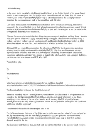 I assumed wrong. 
In the years since, IÃ¢Â€Â™ve tried to reach out to Sandy to get further details of her story. I even 
hired a private investigator. But IÃ¢Â€Â™ve never been able to track her down. Her full name is 
common, and some people arenÃ¢Â€Â™t as easy as a Facebook search. But IÃ¢Â€Â™ve never 
forgotten the conversations we had, or the ones I had with Bill later. 
Last week, media outlets reported that the victims had never been taken seriously. Sexism was 
apparently the broom that had swept their allegations under the collective American carpet. It took 
a male Ã¢Â€Â” comedian Hannibal Buress Ã¢Â€Â” to peel back the wrapper, to put the issue in the 
spotlight and make the public examine it. 
Edmund Burke once intimated that bad things happen when good people do nothing. Since I want to 
be a good person and I donÃ¢Â€Â™t want bad things to happen, I have decided to tell my story. I 
realize I am late. I realize I am not a victim myself. And I realize I did not help my sisters in 2005 
when they needed me most. But I also realize that it is better to be late than silent. 
Although Bill has refused to comment on the allegations, IÃ¢Â€Â™d like to pose some questions, 
echoing SandyÃ¢Â€Â™s sentiment of Ã¢Â€ÂœWhy?Ã¢Â€Â Why drug a willing sexual partner, 
especially when you are a man with an otherwise good and caring heart? Why risk a successful 
career and a phenomenal legacy on a couple of stupid, little pills? And why turn a country that loves 
you into one that is no longer sure?Ã‚Â Why, Bill? 
Please tell us why. 
]]> 
Related Stories 
]]> 
http://www.alternet.org/belief/did-thomas-jefferson-call-bible-dung-hill 
http://feeds.feedblitz.com/~/79927225/0/alternet~Did-Thomas-Jefferson-Call-the-Bible-a-Dung-Hill 
The Founding Father critiqued the Good Book, sort of. 
American Founding Father Thomas Jefferson, who authored the Declaration of Independence and 
served as the third president of the United States, alsoÃ‚Â took a pair of scissors to the Bible, 
publishing a thin volume of the parts he thought worth keeping. TheÃ‚Â original Jefferson 
BibleÃ‚Â exists to this day, and isÃ‚Â available online. But did Jefferson actually call the Good Book 
aÃ‚Â dung hill, like some say? 
The answer to that question is kind of yes, kind of no. 
Yes, Jefferson thought that most of the Bible was, in modern vernacular, a load of crap, and yes, he 
did, by way of analogy, use the term Ã¢Â€Âœdunghill.Ã¢Â€Â No question: If Barack Obama 
repeated JeffersonÃ¢Â€Â™s words, conservative Republicans would leap to their feet and the 
dunghill would hit the fan. 
But this is now and that was then, so stick with me for the other half of the answer, which requires 
 