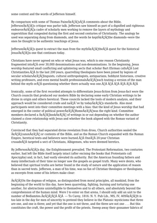 some context and the words of Jefferson himself. 
By comparison with some of Thomas PaineÃ¢Â€Â™sÃ‚Â comments about the Bible, 
JeffersonÃ¢Â€Â™s critique was parlor talk. Jefferson saw himself as part of a dignified and righteous 
endeavorÃ¢Â€Â”a cadre of scholarly men working to remove the layers of mythology and 
superstition that congealed during the first and second centuries of Christianity. The analogy he 
used was separating dung from diamonds, and the words he keptÃ¢Â€Â”the diamonds--were the 
ones he thought to be authentic teachings of Jesus. 
JeffersonÃ¢Â€Â™s quest to extract the man from the mythÃ¢Â€Â”theÃ‚Â quest for the historical 
JesusÃ¢Â€Â”is one that continues today. 
Christians have never agreed on who or what Jesus was, which is one reason Christianity 
fragmented intoÃ‚Â over 30,000 denominations and non-denominations. In the beginning, Jesus 
worship featured small conflicting and splintering sects that scholar Bart Ehrman callsÃ‚Â Lost 
Christianities.Ã‚Â In the last 200 years, quarrelling theologians have been joined by legions of 
secular scholarsÃ¢Â€Â”linguists, cultural anthropologists, antiquarians, hobbyist historians, creative 
writing professors, and even mental health professionalsÃ¢Â€Â”each touting a version of the man 
behind the myth orÃ‚Â questioning whether there actually was one.Ã‚Â Ã‚Â Ã‚Â Ã‚Â Ã‚Â Ã‚Â 
Ironically, some of the first recorded attempts to differentiate Jesus-fiction from Jesus-fact were the 
Church councils that produced our modern Bible by declaring some early Christian writings to be 
divine in origin and others heretical. These councils lacked the tools of modern analysis, and their 
approach would be considered crude and naÃƒÂ¯ve by todayÃ¢Â€Â™s standards. Also most 
participants went into their committee meetings with a bias: that the kind of Jesus worship that had 
emerged in the center of political powerÃ¢Â€Â”RomeÃ¢Â€Â”was the right kind. Committee 
members declared a Ã¢Â€ÂœbookÃ¢Â€Â of writings in or out depending on whether the author 
claimed a close relationship with Jesus and whether the book aligned with the Roman variant of 
Christianity. 
Convinced that they had separated divine revelation from dross, Church authorities sealed the 
Ã¢Â€ÂœcanonÃ¢Â€Â or contents of the Bible, and as the Roman Church expanded with the Roman 
Empire, heretical texts and believers were burned.Ã‚Â OneÃ‚Â 20-year Christian 
crusadeÃ‚Â targeted a sect of Christians, Albigenses, who were deemed heretics. 
By JeffersonÃ¢Â€Â™s day, the Enlightenment prevailed. The Protestant Reformation, two centuries 
earlier, had left the Bible itself largely intact (after excising the books that Protestants call 
Apocrypha) and, in fact, had vastly elevated its authority. But the American founding fathers and 
many intellectuals of their time no longer saw the gospels as gospel truth. Many were deists, who 
believed that spiritual truths are better found in the study of nature and the application of reason 
than in sacred texts. Jefferson, a man of his time, was no fan of Christian theologies or theologians, 
as excerpts from some of his letters make clear: 
Ã¢Â€ÂœOn the dogmas of religion, as distinguished from moral principles, all mankind, from the 
beginning of the world to this day, have been quarreling, fighting, burning and torturing one 
another, for abstractions unintelligible to themselves and to all others, and absolutely beyond the 
comprehension of the human mind. Were I to enter on that arena, I should only add an unit to the 
number of Bedlamites.Ã¢Â€ÂÃ‚Â Ã‚Â --- To Carey, 1816: N. Y. Pub Lib., MS, IV, 409Ã¢Â€ÂœIt is 
too late in the day for men of sincerity to pretend they believe in the Platonic mysticisms that three 
are one, and one is three; and yet that the one is not three, and the three are not one . . . But this 
constitutes the craft, the power and the profit of the priests. Sweep away their gossamer fabrics of 
 