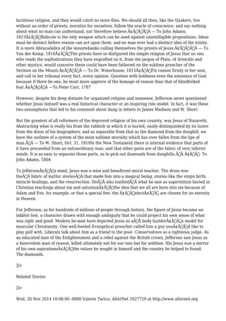 factitious religion, and they would catch no more flies. We should all then, like the Quakers, live 
without an order of priests, moralize for ourselves, follow the oracle of conscience, and say nothing 
about what no man can understand, nor therefore believe.Ã¢Â€ÂÃ‚Â --- To John Adams, 
1813Ã¢Â€ÂœRidicule is the only weapon which can be used against unintelligible propositions. Ideas 
must be distinct before reason can act upon them; and no man ever had a distinct idea of the trinity. 
It is mere Abracadabra of the mountebanks calling themselves the priests of Jesus.Ã¢Â€ÂÃ‚Â --- To 
Van der Kemp, 1816Ã¢Â€ÂœThe priests have so disfigured the simple religion of Jesus that no one 
who reads the sophistications they have engrafted on it, from the jargon of Plato, of Aristotle and 
other mystics, would conceive these could have been fathered on the sublime preacher of the 
Sermon on the Mount.Ã¢Â€ÂÃ‚Â --- To Dr. Waterhouse, 1815Ã¢Â€ÂœFix reason firmly in her seat, 
and call to her tribunal every fact, every opinion. Question with boldness even the existence of God; 
because if there be one, he must more approve of the homage of reason than that of blindfolded 
fear.Ã¢Â€ÂÃ‚Â ---To Peter Carr, 1787 
However, despite his deep distaste for organized religion and nonsense, Jefferson never questioned 
whether Jesus himself was a real historical character or an inspiring role model. In fact, it was these 
two assumptions that led to his comment about dung in letters to James Madison and W. Short: 
But the greatest of all reformers of the depraved religion of his own country, was Jesus of Nazareth. 
Abstracting what is really his from the rubbish in which it is buried, easily distinguished by its lustre 
from the dross of his biographers, and as separable from that as the diamond from the dunghill, we 
have the outlines of a system of the most sublime morality which has ever fallen from the lips of 
man.Ã‚Â --- To W. Short, Oct. 31, 1819In the New Testament there is internal evidence that parts of 
it have proceeded from an extraordinary man; and that other parts are of the fabric of very inferior 
minds. It is as easy to separate those parts, as to pick out diamonds from dunghills.Ã‚Â Ã¢Â€Â“- To 
John Adams, 1804 
To JeffersonÃ¢Â€Â™s mind, Jesus was a wise and beneficent moral teacher. The dross was 
theÃ‚Â fabric of mythic storiesÃ‚Â that made him into a magical being, stories like the virgin birth, 
miracle healings, and the resurrection. HeÃ‚Â also loathedÃ‚Â what he saw as superstition buried in 
Christian teachings about sin and salvationÃ¢Â€Â”the idea that we all are born into sin because of 
Adam and Eve, for example, or that a special few, the Ã¢Â€ÂœelectÃ¢Â€Â are chosen for an eternity 
in Heaven. 
For Jefferson, as for hundreds of millions of people through history, the figure of Jesus became an 
inkblot test, a character drawn with enough ambiguity that he could project his own sense of what 
was right and good. Modern he-men have depicted Jesus as aÃ‚Â body builderÃ¢Â€Â”a model for 
muscular Christianity. One well-heeled Evangelical preacher called him a guy youÃ¢Â€Â™d like to 
play golf with. Liberals talk about him as a friend to the poor. Conservatives as a righteous judge. As 
an educated man of the Enlightenment and a rebel against the British crown, Jefferson saw Jesus as 
a benevolent man of reason, killed ultimately not for our sins but for sedition. His Jesus was a mirror 
of his own aspirationsÃ¢Â€Â”the values he sought in himself and the country he helped to found. 
The diamonds. 
]]> 
Related Stories 
]]> 
Wed, 26 Nov 2014 10:06:00 -0800 Valerie Tarico, AlterNet 1027729 at http://www.alternet.org 
 