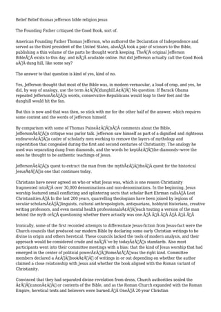 Belief Belief thomas jefferson bible religion jesus 
The Founding Father critiqued the Good Book, sort of. 
American Founding Father Thomas Jefferson, who authored the Declaration of Independence and 
served as the third president of the United States, alsoÃ‚Â took a pair of scissors to the Bible, 
publishing a thin volume of the parts he thought worth keeping. TheÃ‚Â original Jefferson 
BibleÃ‚Â exists to this day, and isÃ‚Â available online. But did Jefferson actually call the Good Book 
aÃ‚Â dung hill, like some say? 
The answer to that question is kind of yes, kind of no. 
Yes, Jefferson thought that most of the Bible was, in modern vernacular, a load of crap, and yes, he 
did, by way of analogy, use the term Ã¢Â€Âœdunghill.Ã¢Â€Â No question: If Barack Obama 
repeated JeffersonÃ¢Â€Â™s words, conservative Republicans would leap to their feet and the 
dunghill would hit the fan. 
But this is now and that was then, so stick with me for the other half of the answer, which requires 
some context and the words of Jefferson himself. 
By comparison with some of Thomas PaineÃ¢Â€Â™sÃ‚Â comments about the Bible, 
JeffersonÃ¢Â€Â™s critique was parlor talk. Jefferson saw himself as part of a dignified and righteous 
endeavorÃ¢Â€Â”a cadre of scholarly men working to remove the layers of mythology and 
superstition that congealed during the first and second centuries of Christianity. The analogy he 
used was separating dung from diamonds, and the words he keptÃ¢Â€Â”the diamonds--were the 
ones he thought to be authentic teachings of Jesus. 
JeffersonÃ¢Â€Â™s quest to extract the man from the mythÃ¢Â€Â”theÃ‚Â quest for the historical 
JesusÃ¢Â€Â”is one that continues today. 
Christians have never agreed on who or what Jesus was, which is one reason Christianity 
fragmented intoÃ‚Â over 30,000 denominations and non-denominations. In the beginning, Jesus 
worship featured small conflicting and splintering sects that scholar Bart Ehrman callsÃ‚Â Lost 
Christianities.Ã‚Â In the last 200 years, quarrelling theologians have been joined by legions of 
secular scholarsÃ¢Â€Â”linguists, cultural anthropologists, antiquarians, hobbyist historians, creative 
writing professors, and even mental health professionalsÃ¢Â€Â”each touting a version of the man 
behind the myth orÃ‚Â questioning whether there actually was one.Ã‚Â Ã‚Â Ã‚Â Ã‚Â Ã‚Â Ã‚Â 
Ironically, some of the first recorded attempts to differentiate Jesus-fiction from Jesus-fact were the 
Church councils that produced our modern Bible by declaring some early Christian writings to be 
divine in origin and others heretical. These councils lacked the tools of modern analysis, and their 
approach would be considered crude and naÃƒÂ¯ve by todayÃ¢Â€Â™s standards. Also most 
participants went into their committee meetings with a bias: that the kind of Jesus worship that had 
emerged in the center of political powerÃ¢Â€Â”RomeÃ¢Â€Â”was the right kind. Committee 
members declared a Ã¢Â€ÂœbookÃ¢Â€Â of writings in or out depending on whether the author 
claimed a close relationship with Jesus and whether the book aligned with the Roman variant of 
Christianity. 
Convinced that they had separated divine revelation from dross, Church authorities sealed the 
Ã¢Â€ÂœcanonÃ¢Â€Â or contents of the Bible, and as the Roman Church expanded with the Roman 
Empire, heretical texts and believers were burned.Ã‚Â OneÃ‚Â 20-year Christian 
 