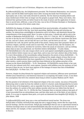 crusadeÃ‚Â targeted a sect of Christians, Albigenses, who were deemed heretics. 
By JeffersonÃ¢Â€Â™s day, the Enlightenment prevailed. The Protestant Reformation, two centuries 
earlier, had left the Bible itself largely intact (after excising the books that Protestants call 
Apocrypha) and, in fact, had vastly elevated its authority. But the American founding fathers and 
many intellectuals of their time no longer saw the gospels as gospel truth. Many were deists, who 
believed that spiritual truths are better found in the study of nature and the application of reason 
than in sacred texts. Jefferson, a man of his time, was no fan of Christian theologies or theologians, 
as excerpts from some of his letters make clear: 
Ã¢Â€ÂœOn the dogmas of religion, as distinguished from moral principles, all mankind, from the 
beginning of the world to this day, have been quarreling, fighting, burning and torturing one 
another, for abstractions unintelligible to themselves and to all others, and absolutely beyond the 
comprehension of the human mind. Were I to enter on that arena, I should only add an unit to the 
number of Bedlamites.Ã¢Â€ÂÃ‚Â Ã‚Â --- To Carey, 1816: N. Y. Pub Lib., MS, IV, 409Ã¢Â€ÂœIt is 
too late in the day for men of sincerity to pretend they believe in the Platonic mysticisms that three 
are one, and one is three; and yet that the one is not three, and the three are not one . . . But this 
constitutes the craft, the power and the profit of the priests. Sweep away their gossamer fabrics of 
factitious religion, and they would catch no more flies. We should all then, like the Quakers, live 
without an order of priests, moralize for ourselves, follow the oracle of conscience, and say nothing 
about what no man can understand, nor therefore believe.Ã¢Â€ÂÃ‚Â --- To John Adams, 
1813Ã¢Â€ÂœRidicule is the only weapon which can be used against unintelligible propositions. Ideas 
must be distinct before reason can act upon them; and no man ever had a distinct idea of the trinity. 
It is mere Abracadabra of the mountebanks calling themselves the priests of Jesus.Ã¢Â€ÂÃ‚Â --- To 
Van der Kemp, 1816Ã¢Â€ÂœThe priests have so disfigured the simple religion of Jesus that no one 
who reads the sophistications they have engrafted on it, from the jargon of Plato, of Aristotle and 
other mystics, would conceive these could have been fathered on the sublime preacher of the 
Sermon on the Mount.Ã¢Â€ÂÃ‚Â --- To Dr. Waterhouse, 1815Ã¢Â€ÂœFix reason firmly in her seat, 
and call to her tribunal every fact, every opinion. Question with boldness even the existence of God; 
because if there be one, he must more approve of the homage of reason than that of blindfolded 
fear.Ã¢Â€ÂÃ‚Â ---To Peter Carr, 1787 
However, despite his deep distaste for organized religion and nonsense, Jefferson never questioned 
whether Jesus himself was a real historical character or an inspiring role model. In fact, it was these 
two assumptions that led to his comment about dung in letters to James Madison and W. Short: 
But the greatest of all reformers of the depraved religion of his own country, was Jesus of Nazareth. 
Abstracting what is really his from the rubbish in which it is buried, easily distinguished by its lustre 
from the dross of his biographers, and as separable from that as the diamond from the dunghill, we 
have the outlines of a system of the most sublime morality which has ever fallen from the lips of 
man.Ã‚Â --- To W. Short, Oct. 31, 1819In the New Testament there is internal evidence that parts of 
it have proceeded from an extraordinary man; and that other parts are of the fabric of very inferior 
minds. It is as easy to separate those parts, as to pick out diamonds from dunghills.Ã‚Â Ã¢Â€Â“- To 
John Adams, 1804 
To JeffersonÃ¢Â€Â™s mind, Jesus was a wise and beneficent moral teacher. The dross was 
theÃ‚Â fabric of mythic storiesÃ‚Â that made him into a magical being, stories like the virgin birth, 
miracle healings, and the resurrection. HeÃ‚Â also loathedÃ‚Â what he saw as superstition buried in 
Christian teachings about sin and salvationÃ¢Â€Â”the idea that we all are born into sin because of 
Adam and Eve, for example, or that a special few, the Ã¢Â€ÂœelectÃ¢Â€Â are chosen for an eternity 
in Heaven. 
 