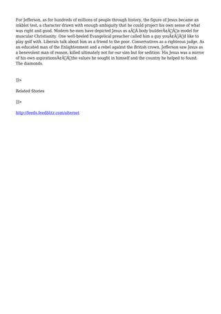 For Jefferson, as for hundreds of millions of people through history, the figure of Jesus became an 
inkblot test, a character drawn with enough ambiguity that he could project his own sense of what 
was right and good. Modern he-men have depicted Jesus as aÃ‚Â body builderÃ¢Â€Â”a model for 
muscular Christianity. One well-heeled Evangelical preacher called him a guy youÃ¢Â€Â™d like to 
play golf with. Liberals talk about him as a friend to the poor. Conservatives as a righteous judge. As 
an educated man of the Enlightenment and a rebel against the British crown, Jefferson saw Jesus as 
a benevolent man of reason, killed ultimately not for our sins but for sedition. His Jesus was a mirror 
of his own aspirationsÃ¢Â€Â”the values he sought in himself and the country he helped to found. 
The diamonds. 
]]> 
Related Stories 
]]> 
http://feeds.feedblitz.com/alternet 
