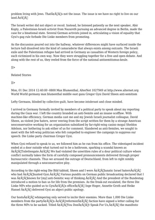problem living with Jews. ThatÃ¢Â€Â™s not the issue. The issue is we have no right to live on our 
land.Ã¢Â€Â 
The Israeli writer did not object or recoil. Instead, he listened patiently as the next speaker, Abir 
Kopty, a Palestinian-Israeli activist from Nazareth pursuing an advanced degree in Berlin, made the 
case for a binational state. Several German activists joined in, articulating a vision of equality that 
Gysi's gag rule forbade Die Linke members from promoting. 
As the discussion poured out into the hallway, whatever differences might have surfaced inside the 
lecture hall dissolved into the kind of camaraderie that always exists among outcasts. The Israeli 
exile and the Palestinian refugee had arrived in Germany as casualties of Western foreign policy, 
each victimized in his own way. Now they were struggling together for a free and open debate. And 
along with the rest of us, they reeled from the force of the national antisemitismus-keule. 
]]> 
Related Stories 
]]> 
Mon, 01 Dec 2014 12:40:00 -0800 Max Blumenthal, AlterNet 1027949 at http://www.alternet.org 
World World germany max blumenthal middle east gaza Gregor Gysi David Sheen anti-semitism 
Lefty Germans, blinded by collective guilt, have become intolerant and close minded. 
I arrived in Germany formally invited by members of a political party to speak about my reporting 
during the Gaza war. I left the country branded an anti-Semite and an insane scofflaw. With 
machine-like efficiency, German media cast me and my Jewish Israeli journalist colleague, David 
Sheen, as violent Jew haters, never veering from the script written for them by a strange American 
neoconservative working for an organization subsidized by far-right-wing casino mogul Sheldon 
Adelson, nor bothering to ask either of us for comment. Slandered as anti-Semites, we sought to 
meet with the left-wing politician who felt compelled to engineer the campaign to suppress our 
speech: Die Linke party chairman Gregor Gysi. 
When Gysi refused to speak to us, we followed him as he ran from his office. The videotaped incident 
ended at a door outside what turned out to be a bathroom, sparking a scandal known as 
Ã¢Â€ÂœToilettengate.Ã¢Â€Â We had violated the unwritten rules of a dour political culture where 
conflict normally takes the form of carefully composed pronouncements delivered through proper 
bureaucratic channels. Thus we aroused the outrage of Deutschland, from left to right nimbly 
manipulated through a neoconservative ploy. 
According to the right-wing Die Bild tabloid, Sheen and I were Ã¢Â€Âœlunatic Israel hatersÃ¢Â€Â 
who had Ã¢Â€Âœhunted Gysi.Ã¢Â€Â Various pundits on German public broadcasting declared that I 
was Ã¢Â€Âœknown for [my] anti-Semitic way of thinking.Ã¢Â€Â And the president of the Bundestag 
introduced a motion to ban us for life from the premises. As the freak-out escalated, the three Die 
Linke MPs who guided us to GysiÃ¢Â€Â™s officeÃ¢Â€Â” Inge Hoger, Annette Groth and Heike 
Hansel Ã¢Â€Â” delivered Gysi an abject public apology. 
Our hostsÃ¢Â€Â™ whimpering only served to incite their enemies. More than 1,000 Die Linke 
members from the partyÃ¢Â€Â™s Ã¢Â€ÂœreformistÃ¢Â€Â faction have signed a letter calling for 
the three MPs to be sacked. Titled Ã¢Â€ÂœYou DonÃ¢Â€Â™t Speak For Us,Ã¢Â€Â the manifesto 
 
