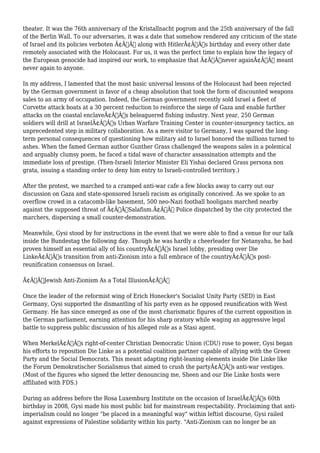 theater. It was the 76th anniversary of the Kristallnacht pogrom and the 25th anniversary of the fall 
of the Berlin Wall. To our adversaries, it was a date that somehow rendered any criticism of the state 
of Israel and its policies verboten Ã¢Â€Â” along with HitlerÃ¢Â€Â™s birthday and every other date 
remotely associated with the Holocaust. For us, it was the perfect time to explain how the legacy of 
the European genocide had inspired our work, to emphasize that Ã¢Â€Âœnever againÃ¢Â€Â meant 
never again to anyone. 
In my address, I lamented that the most basic universal lessons of the Holocaust had been rejected 
by the German government in favor of a cheap absolution that took the form of discounted weapons 
sales to an army of occupation. Indeed, the German government recently sold Israel a fleet of 
Corvette attack boats at a 30 percent reduction to reinforce the siege of Gaza and enable further 
attacks on the coastal enclaveÃ¢Â€Â™s beleaguered fishing industry. Next year, 250 German 
soldiers will drill at IsraelÃ¢Â€Â™s Urban Warfare Training Center in counter-insurgency tactics, an 
unprecedented step in military collaboration. As a mere visitor to Germany, I was spared the long-term 
personal consequences of questioning how military aid to Israel honored the millions turned to 
ashes. When the famed German author Gunther Grass challenged the weapons sales in a polemical 
and arguably clumsy poem, he faced a tidal wave of character assassination attempts and the 
immediate loss of prestige. (Then-Israeli Interior Minister Eli Yishai declared Grass persona non 
grata, issuing a standing order to deny him entry to Israeli-controlled territory.) 
After the protest, we marched to a cramped anti-war cafe a few blocks away to carry out our 
discussion on Gaza and state-sponsored Israeli racism as originally conceived. As we spoke to an 
overflow crowd in a catacomb-like basement, 500 neo-Nazi football hooligans marched nearby 
against the supposed threat of Ã¢Â€ÂœSalafism.Ã¢Â€Â Police dispatched by the city protected the 
marchers, dispersing a small counter-demonstration. 
Meanwhile, Gysi stood by for instructions in the event that we were able to find a venue for our talk 
inside the Bundestag the following day. Though he was hardly a cheerleader for Netanyahu, he had 
proven himself an essential ally of his countryÃ¢Â€Â™s Israel lobby, presiding over Die 
LinkeÃ¢Â€Â™s transition from anti-Zionism into a full embrace of the countryÃ¢Â€Â™s post-reunification 
consensus on Israel. 
Ã¢Â€ÂœJewish Anti-Zionism As a Total IllusionÃ¢Â€Â 
Once the leader of the reformist wing of Erich Honecker's Socialist Unity Party (SED) in East 
Germany, Gysi supported the dismantling of his party even as he opposed reunification with West 
Germany. He has since emerged as one of the most charismatic figures of the current opposition in 
the German parliament, earning attention for his sharp oratory while waging an aggressive legal 
battle to suppress public discussion of his alleged role as a Stasi agent. 
When MerkelÃ¢Â€Â™s right-of-center Christian Democratic Union (CDU) rose to power, Gysi began 
his efforts to reposition Die Linke as a potential coalition partner capable of allying with the Green 
Party and the Social Democrats. This meant adapting right-leaning elements inside Die Linke like 
the Forum Demokratischer Sozialismus that aimed to crush the partyÃ¢Â€Â™s anti-war vestiges. 
(Most of the figures who signed the letter denouncing me, Sheen and our Die Linke hosts were 
affiliated with FDS.) 
During an address before the Rosa Luxemburg Institute on the occasion of IsraelÃ¢Â€Â™s 60th 
birthday in 2008, Gysi made his most public bid for mainstream respectability. Proclaiming that anti-imperialism 
could no longer "be placed in a meaningful way" within leftist discourse, Gysi railed 
against expressions of Palestine solidarity within his party. "Anti-Zionism can no longer be an 
 