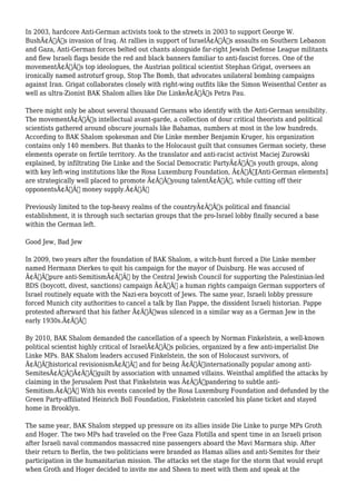 In 2003, hardcore Anti-German activists took to the streets in 2003 to support George W. 
BushÃ¢Â€Â™s invasion of Iraq. At rallies in support of IsraelÃ¢Â€Â™s assaults on Southern Lebanon 
and Gaza, Anti-German forces belted out chants alongside far-right Jewish Defense League militants 
and flew Israeli flags beside the red and black banners familiar to anti-fascist forces. One of the 
movementÃ¢Â€Â™s top ideologues, the Austrian political scientist Stephan Grigat, oversees an 
ironically named astroturf group, Stop The Bomb, that advocates unilateral bombing campaigns 
against Iran. Grigat collaborates closely with right-wing outfits like the Simon Weisenthal Center as 
well as ultra-Zionist BAK Shalom allies like Die LinkeÃ¢Â€Â™s Petra Pau. 
There might only be about several thousand Germans who identify with the Anti-German sensibility. 
The movementÃ¢Â€Â™s intellectual avant-garde, a collection of dour critical theorists and political 
scientists gathered around obscure journals like Bahamas, numbers at most in the low hundreds. 
According to BAK Shalom spokesman and Die Linke member Benjamin Kruger, his organization 
contains only 140 members. But thanks to the Holocaust guilt that consumes German society, these 
elements operate on fertile territory. As the translator and anti-racist activist Maciej Zurowski 
explained, by infiltrating Die Linke and the Social Democratic PartyÃ¢Â€Â™s youth groups, along 
with key left-wing institutions like the Rosa Luxemburg Foundation, Ã¢Â€Âœ[Anti-German elements] 
are strategically well placed to promote Ã¢Â€Â˜young talentÃ¢Â€Â™, while cutting off their 
opponentsÃ¢Â€Â™ money supply.Ã¢Â€Â 
Previously limited to the top-heavy realms of the countryÃ¢Â€Â™s political and financial 
establishment, it is through such sectarian groups that the pro-Israel lobby finally secured a base 
within the German left. 
Good Jew, Bad Jew 
In 2009, two years after the foundation of BAK Shalom, a witch-hunt forced a Die Linke member 
named Hermann Dierkes to quit his campaign for the mayor of Duisburg. He was accused of 
Ã¢Â€Âœpure anti-SemitismÃ¢Â€Â by the Central Jewish Council for supporting the Palestinian-led 
BDS (boycott, divest, sanctions) campaign Ã¢Â€Â” a human rights campaign German supporters of 
Israel routinely equate with the Nazi-era boycott of Jews. The same year, Israeli lobby pressure 
forced Munich city authorities to cancel a talk by Ilan Pappe, the dissident Israeli historian. Pappe 
protested afterward that his father Ã¢Â€Âœwas silenced in a similar way as a German Jew in the 
early 1930s.Ã¢Â€Â 
By 2010, BAK Shalom demanded the cancellation of a speech by Norman Finkelstein, a well-known 
political scientist highly critical of IsraelÃ¢Â€Â™s policies, organized by a few anti-imperialist Die 
Linke MPs. BAK Shalom leaders accused Finkelstein, the son of Holocaust survivors, of 
Ã¢Â€Âœhistorical revisionismÃ¢Â€Â and for being Ã¢Â€Âœinternationally popular among anti- 
SemitesÃ¢Â€ÂÃ¢Â€Â”guilt by association with unnamed villains. Weinthal amplified the attacks by 
claiming in the Jerusalem Post that Finkelstein was Ã¢Â€Âœpandering to subtle anti- 
Semitism.Ã¢Â€Â With his events canceled by the Rosa Luxemburg Foundation and defunded by the 
Green Party-affiliated Heinrich Boll Foundation, Finkelstein canceled his plane ticket and stayed 
home in Brooklyn. 
The same year, BAK Shalom stepped up pressure on its allies inside Die Linke to purge MPs Groth 
and Hoger. The two MPs had traveled on the Free Gaza Flotilla and spent time in an Israeli prison 
after Israeli naval commandos massacred nine passengers aboard the Mavi Marmara ship. After 
their return to Berlin, the two politicians were branded as Hamas allies and anti-Semites for their 
participation in the humanitarian mission. The attacks set the stage for the storm that would erupt 
when Groth and Hoger decided to invite me and Sheen to meet with them and speak at the 
 