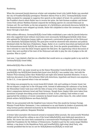 Bundestag. 
When the renowned Jewish-American scholar and outspoken Israel critic Judith Butler was awarded 
the city of FrankfurtÃ¢Â€Â™s prestigious Theodore Adorno Prize in 2012, GermanyÃ¢Â€Â™s Israel 
lobby escalated its campaign to suppress free speech on the subject of Israel. At a protest outside 
the Frankfurt church where Butler was to receive her prize, the Anti-German academic and former 
Green Party advisor Matthias Kuntzel conjured the terrifying specter of a second Holocaust on 
German soil. He cast Butler as the key progenitor of a Ã¢Â€Âœnew anti-Jewish discourse.Ã¢Â€Â As 
the demonstrations were whipped up outside, Butler felt compelled to enter the ceremony in her 
honor through a back door. 
With ruthless efficiency, GermanyÃ¢Â€Â™s Israel lobby established a new code for Jewish behavior: 
Jews who supported Israel without reservation were necessarily Ã¢Â€Âœgood,Ã¢Â€Â while those 
who agitated for Palestinian human rights or expressed a universalist perspective on the Holocaust 
were absolutely Ã¢Â€Âœbad.Ã¢Â€Â The good Jews would be showered with adulation and publicly 
fetishized while the Bad Jews (Finkelstein, Pappe, Butler et al.) could be boycotted and battered with 
the Antisemitismus-keule Ã¢Â€Â” the anti-Semitism club. Even the gentile grandchildren of Nazis 
were welcome to raise this blunt weapon against the Bad Jews. By suppressing critical discussion of 
Israel, they were purified of the taint of the Holocaust and able to play the role of judges in the old 
question: Who is a Jew? 
Last year, I was labeled a Bad Jew on a blacklist that would serve as a singular guide to my work for 
GermanyÃ¢Â€Â™s Israel lobby. 
AdelsonÃ¢Â€Â™s Man in Berlin 
In December 2013, my name wound up on the Simon Wiesenthal CenterÃ¢Â€Â™s 2013 list of the 
yearÃ¢Â€Â™s top Ã¢Â€ÂœAnti-Semitic/Anti-Israel slurs.Ã¢Â€Â I was number nine, tied with the 
Pulitzer Prize-winning author Alice WalkerÃ‚Â and eight slots behind Ayatollah Khomeini. It was a 
ludicrous document of neo-McCarthyism filled with distortions, hyperbole and bizarre non-sequiturs. 
In the U.S., it was ignored when it was not mocked. 
The listing was prompted by my recent book,Ã‚Â Goliath: Life and Loathing in Greater Israel, but 
did not dispute a single fact in the 450-page work. Instead of addressing the substance of my book, 
the Wiesenthal Center took issue with the titles of many of its chapters, claiming that I had drawn 
direct comparisons between Israel and Nazi Germany, though those chapter titles were taken from 
quotations of people describing actual incidents in Israel. In fact, nothing I had written or said 
approached the stridency of recent comments by famed Israeli author Amos Oz, who called violent 
Jewish settlers Ã¢Â€ÂœHebrew neo-Nazis.Ã¢Â€Â 
While Oz was presented with the Siegfried Lenz Literary Prize this month by German Foreign 
Minister Frank-Walter Steinmeier, I was condemned as an anti-Semite by leaders of putatively left-wing 
German parties informed exclusively by the Wiesenthal list furnished to them by a 
neoconservative publicist, Benjamin Weinthal. 
A former labor journalist who bounced around at marginal leftist journals, the unsuccessful Weinthal 
drifted until he found his calling as one of the Israel lobbyÃ¢Â€Â™s most dedicated operatives in 
Berlin. His career has since been sustained by a neoconservative Washington DC-based think tank 
called the Foundation for the Defense of Democracies. Funded in part by the casino mogul Sheldon 
Adelson, a top donor to the Republican Party and IsraelÃ¢Â€Â™s right-wing Likud Party, who 
recently grumbled that he has no use for Ã¢Â€ÂœdemocracyÃ¢Â€Â in Israel and 
 