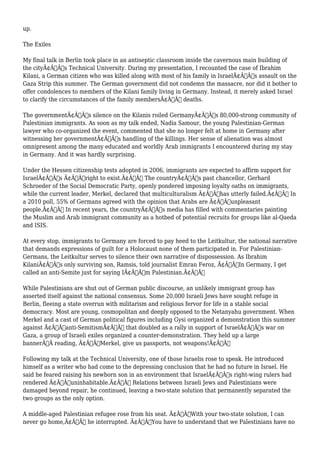 up. 
The Exiles 
My final talk in Berlin took place in an antiseptic classroom inside the cavernous main building of 
the cityÃ¢Â€Â™s Technical University. During my presentation, I recounted the case of Ibrahim 
Kilani, a German citizen who was killed along with most of his family in IsraelÃ¢Â€Â™s assault on the 
Gaza Strip this summer. The German government did not condemn the massacre, nor did it bother to 
offer condolences to members of the Kilani family living in Germany. Instead, it merely asked Israel 
to clarify the circumstances of the family membersÃ¢Â€Â™ deaths. 
The governmentÃ¢Â€Â™s silence on the Kilanis roiled GermanyÃ¢Â€Â™s 80,000-strong community of 
Palestinian immigrants. As soon as my talk ended, Nadia Samour, the young Palestinian-German 
lawyer who co-organized the event, commented that she no longer felt at home in Germany after 
witnessing her governmentÃ¢Â€Â™s handling of the killings. Her sense of alienation was almost 
omnipresent among the many educated and worldly Arab immigrants I encountered during my stay 
in Germany. And it was hardly surprising. 
Under the Hessen citizenship tests adopted in 2006, immigrants are expected to affirm support for 
IsraelÃ¢Â€Â™s Ã¢Â€Âœright to exist.Ã¢Â€Â The countryÃ¢Â€Â™s past chancellor, Gerhard 
Schroeder of the Social Democratic Party, openly pondered imposing loyalty oaths on immigrants, 
while the current leader, Merkel, declared that multiculturalism Ã¢Â€Âœhas utterly failed.Ã¢Â€Â In 
a 2010 poll, 55% of Germans agreed with the opinion that Arabs are Ã¢Â€Âœunpleasant 
people.Ã¢Â€Â In recent years, the countryÃ¢Â€Â™s media has filled with commentaries painting 
the Muslim and Arab immigrant community as a hotbed of potential recruits for groups like al-Qaeda 
and ISIS. 
At every stop, immigrants to Germany are forced to pay heed to the Leitkultur, the national narrative 
that demands expressions of guilt for a Holocaust none of them participated in. For Palestinian- 
Germans, the Leitkultur serves to silence their own narrative of dispossession. As Ibrahim 
KilaniÃ¢Â€Â™s only surviving son, Ramsis, told journalist Emran Feroz, Ã¢Â€ÂœIn Germany, I get 
called an anti-Semite just for saying IÃ¢Â€Â™m Palestinian.Ã¢Â€Â 
While Palestinians are shut out of German public discourse, an unlikely immigrant group has 
asserted itself against the national consensus. Some 20,000 Israeli Jews have sought refuge in 
Berlin, fleeing a state overrun with militarism and religious fervor for life in a stable social 
democracy. Most are young, cosmopolitan and deeply opposed to the Netanyahu government. When 
Merkel and a cast of German political figures including Gysi organized a demonstration this summer 
against Ã¢Â€Âœanti-SemitismÃ¢Â€Â that doubled as a rally in support of IsraelÃ¢Â€Â™s war on 
Gaza, a group of Israeli exiles organized a counter-demonstration. They held up a large 
bannerÃ‚Â reading, Ã¢Â€ÂœMerkel, give us passports, not weapons!Ã¢Â€Â 
Following my talk at the Technical University, one of those Israelis rose to speak. He introduced 
himself as a writer who had come to the depressing conclusion that he had no future in Israel. He 
said he feared raising his newborn son in an environment that IsraelÃ¢Â€Â™s right-wing rulers had 
rendered Ã¢Â€Âœuninhabitable.Ã¢Â€Â Relations between Israeli Jews and Palestinians were 
damaged beyond repair, he continued, leaving a two-state solution that permanently separated the 
two groups as the only option. 
A middle-aged Palestinian refugee rose from his seat. Ã¢Â€ÂœWith your two-state solution, I can 
never go home,Ã¢Â€Â he interrupted. Ã¢Â€ÂœYou have to understand that we Palestinians have no 
 