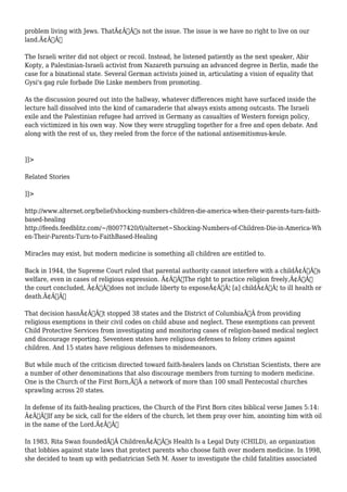problem living with Jews. ThatÃ¢Â€Â™s not the issue. The issue is we have no right to live on our 
land.Ã¢Â€Â 
The Israeli writer did not object or recoil. Instead, he listened patiently as the next speaker, Abir 
Kopty, a Palestinian-Israeli activist from Nazareth pursuing an advanced degree in Berlin, made the 
case for a binational state. Several German activists joined in, articulating a vision of equality that 
Gysi's gag rule forbade Die Linke members from promoting. 
As the discussion poured out into the hallway, whatever differences might have surfaced inside the 
lecture hall dissolved into the kind of camaraderie that always exists among outcasts. The Israeli 
exile and the Palestinian refugee had arrived in Germany as casualties of Western foreign policy, 
each victimized in his own way. Now they were struggling together for a free and open debate. And 
along with the rest of us, they reeled from the force of the national antisemitismus-keule. 
]]> 
Related Stories 
]]> 
http://www.alternet.org/belief/shocking-numbers-children-die-america-when-their-parents-turn-faith-based- 
healing 
http://feeds.feedblitz.com/~/80077420/0/alternet~Shocking-Numbers-of-Children-Die-in-America-Wh 
en-Their-Parents-Turn-to-FaithBased-Healing 
Miracles may exist, but modern medicine is something all children are entitled to. 
Back in 1944, the Supreme Court ruled that parental authority cannot interfere with a childÃ¢Â€Â™s 
welfare, even in cases of religious expression. Ã¢Â€ÂœThe right to practice religion freely,Ã¢Â€Â 
the court concluded, Ã¢Â€Âœdoes not include liberty to exposeÃ¢Â€Â¦ [a] childÃ¢Â€Â¦ to ill health or 
death.Ã¢Â€Â 
That decision hasnÃ¢Â€Â™t stopped 38 states and the District of ColumbiaÃ‚Â from providing 
religious exemptions in their civil codes on child abuse and neglect. These exemptions can prevent 
Child Protective Services from investigating and monitoring cases of religion-based medical neglect 
and discourage reporting. Seventeen states have religious defenses to felony crimes against 
children. And 15 states have religious defenses to misdemeanors. 
But while much of the criticism directed toward faith-healers lands on Christian Scientists, there are 
a number of other denominations that also discourage members from turning to modern medicine. 
One is the Church of the First Born,Ã‚Â a network of more than 100 small Pentecostal churches 
sprawling across 20 states. 
In defense of its faith-healing practices, the Church of the First Born cites biblical verse James 5:14: 
Ã¢Â€ÂœIf any be sick, call for the elders of the church, let them pray over him, anointing him with oil 
in the name of the Lord.Ã¢Â€Â 
In 1983, Rita Swan foundedÃ‚Â ChildrenÃ¢Â€Â™s Health Is a Legal Duty (CHILD), an organization 
that lobbies against state laws that protect parents who choose faith over modern medicine. In 1998, 
she decided to team up with pediatrician Seth M. Asser to investigate the child fatalities associated 
 
