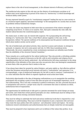 replace them in the role of social management, in the ultimate interest of efficiency and freedom. 
The intellectual who aspires to this role may use the rhetoric of revolutionary socialism or of 
welfare-state social engineering in pursuit of his vision of a "meritocracy" in which knowledge and 
technical ability confer power. 
He may represent himself as part of a "revolutionary vanguard" leading the way to a new society or 
as a technical expert applying "piecemeal technology" to the management of a society that can meet 
its problems without fundamental changes. 
For some, the choice may depend on little more than an assessment of the relative strength of 
competing social forces. It comes as no surprise, then, that quite commonly the roles shift; the 
student radical becomes the counterinsurgency expert. 
His claims must, in either case, be viewed with suspicion: He is propounding the self-serving 
ideology of a "meritocratic elite" that, in Karl Marx's phrase (applied, in this case, to the 
bourgeoisie), defines "the special conditions of its emancipation [as] the general conditions through 
which alone modern society can be saved." 
The role of intellectuals and radical activists, then, must be to assess and evaluate, to attempt to 
persuade, to organize, but not to seize power and rule. In 1904, Rosa Luxemburg wrote, 
"Historically, the errors committed by a truly revolutionary movement are infinitely more fruitful 
than the infallibility of the cleverest Central Committee." 
These remarks are a useful guide for the radical intellectual. They also provide a refreshing antidote 
to the dogmatism so typical of discourse on the left, with its arid certainties and religious fervor 
regarding matters that are barely understood - the self-destructive left-wing counterpart to the smug 
superficiality of the defenders of the status quo who can perceive their own ideological commitments 
no more than a fish can perceive that it swims in the sea. 
It has always been taken for granted by radical thinkers, and quite rightly so, that effective political 
action that threatens entrenched social interests will lead to "confrontation" and repression. It is, 
correspondingly, a sign of intellectual bankruptcy for the left to seek to construct "confrontations"; it 
is a clear indication that the efforts to organize significant social action have failed. 
Particularly objectionable is the idea of designing confrontations so as to manipulate the unwitting 
participants into accepting a point of view that does not grow out of meaningful experience, out of 
real understanding. This is not only a testimony to political irrelevance, but also, precisely because it 
is manipulative and coercive, a proper tactic only for a movement that aims to maintain an elitist, 
authoritarian form of organization. 
The opportunities for intellectuals to take part in a genuine movement for social change are many 
and varied, and I think that certain general principles are clear. Intellectuals must be willing to face 
facts and refrain from erecting convenient fantasies. 
They must be willing to undertake the hard and serious intellectual work that is required for a real 
contribution to understanding. They must avoid the temptation to join a repressive elite and must 
help create the mass politics that will counteract - and ultimately control and replace - the strong 
tendencies toward centralization and authoritarianism that are deeply rooted but not inescapable. 
They must be prepared to face repression and to act in defense of the values they profess. In an 
 