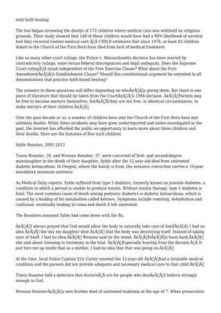 with faith healing. 
The two began reviewing the deaths of 172 children where medical care was withheld on religious 
grounds. Their study showed that 140 of these children would have had a 90% likelihood of survival 
had they received routine medical care.Ã‚Â CHILD estimates that since 1976, at least 82 children 
linked to the Church of the First Born have died from lack of medical treatment. 
Like so many other court rulings, the Prince v. Massachusetts decision has been marred by 
contradictory rulings, state versus federal discrepancies and legal ambiguity. Does the Supreme 
Court rulingÃ‚Â stand independent of the Free Exercise Clause? What about the First 
AmendmentÃ¢Â€Â™s Establishment Clause? Should this constitutional argument be extended to all 
denominations that practice faith-based healing? 
The answers to these questions will differ depending on whoÃ¢Â€Â™s giving them. But there is one 
piece of literature that should be taken from the CourtÃ¢Â€Â™s 1944 decision: Ã¢Â€ÂœParents may 
be free to become martyrs themselves, butÃ¢Â€Â¦they are not free, in identical circumstances, to 
make martyrs of their children.Ã¢Â€Â 
Over the past decade or so, a number of children born into the Church of the First Born have met 
untimely deaths. While these incidents may have gone underreported and under-investigated in the 
past, the Internet has afforded the public an opportunity to learn more about these children and 
their deaths. Here are the histories of five such children. 
Syble Rossiter, 2001-2013 
Travis Rossiter, 39, and Wenona Rossiter, 37, were convicted of first- and second-degree 
manslaughter in the death of their daughter, Syble after the 12-year-old died from untreated 
diabetic ketoacidosis. In Oregon, where the family is from, the sentence conviction carries a 10-year 
mandatory minimum sentence. 
As Medical Daily reports, Syble suffered from type 1 diabetes, formerly known as juvenile diabetes, a 
condition in which a person is unable to produce insulin. Without insulin therapy, type 1 diabetes is 
fatal. The most common cause of death among pediatric diabetics is diabetic ketoacidosis, which is 
caused by a buildup of fat metabolites called ketones. Symptoms include vomiting, dehydration and 
confusion, eventually leading to coma and death if left untreated. 
The Rossiters assumed Syble had come down with the flu. 
Ã¢Â€ÂœI always prayed that God would allow the body to naturally take care of itselfÃ¢Â€Â¦ I had no 
idea Ã¢Â€Â“ the day my daughter died Ã¢Â€Â“ that the body was destroying itself. Instead of taking 
care of itself. I had no idea,Ã¢Â€Â Wenona said on the stand. Ã¢Â€ÂœItÃ¢Â€Â™s been hard,Ã¢Â€Â 
she said about listening to testimony in the trial. Ã¢Â€ÂœEspecially hearing from the doctors.Ã‚Â It 
just tore me up inside that as a mother, I had no idea that that was going on.Ã¢Â€Â 
At the time, local Police Captain Eric Carter insisted the 12-year-old Ã¢Â€Âœhad a treatable medical 
condition and the parents did not provide adequate and necessary medical care to that child.Ã¢Â€Â 
Travis Rossiter told a detective that doctorsÃ‚Â are for people who donÃ¢Â€Â™t believe strongly 
enough in God. 
Wenona RossiterÃ¢Â€Â™s own brother died of untreated leukemia at the age of 7. When prosecutors 
 