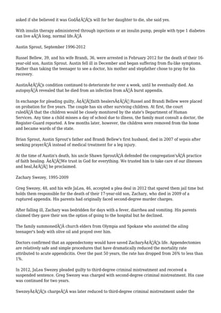 asked if she believed it was GodÃ¢Â€Â™s will for her daughter to die, she said yes. 
With insulin therapy administered through injections or an insulin pump, people with type 1 diabetes 
can live aÃ‚Â long, normal life.Ã‚Â 
Austin Sprout, September 1996-2012 
Russel Bellew, 39, and his wife Brandi, 36, were arrested in February 2012 for the death of their 16- 
year-old son, Austin Sprout. Austin fell ill in December and began suffering from flu-like symptoms. 
Rather than taking the teenager to see a doctor, his mother and stepfather chose to pray for his 
recovery. 
AustinÃ¢Â€Â™s condition continued to deteriorate for over a week, until he eventually died. An 
autopsyÃ‚Â revealed that he died from an infection from aÃ‚Â burst appendix. 
In exchange for pleading guilty, Ã¢Â€Âœfaith healersÃ¢Â€Â Russel and Brandi Bellew were placed 
on probation for five years. The couple has six other surviving children. At first, the court 
ruledÃ‚Â that the children would be closely monitored by the state's Department of Human 
Services. Any time a child misses a day of school due to illness, the family must consult a doctor, the 
Register-Guard reported. A few months later, however, the children were removed from the home 
and became wards of the state. 
Brian Sprout, Austin Sprout's father and Brandi Bellew's first husband, died in 2007 of sepsis after 
seeking prayerÃ‚Â instead of medical treatment for a leg injury. 
At the time of Austin's death, his uncle Shawn SproutÃ‚Â defended the congregation'sÃ‚Â practice 
of faith healing. Ã¢Â€ÂWe trust in God for everything. We trusted him to take care of our illnesses 
and heal,Ã¢Â€Â he proclaimed. 
Zachary Swezey, 1995-2009 
Greg Swezey, 48, and his wife JaLea, 46, accepted a plea deal in 2012 that spared them jail time but 
holds them responsible for the death of their 17-year-old son, Zachary, who died in 2009 of a 
ruptured appendix. His parents had originally faced second-degree murder charges. 
After falling ill, Zachary was bedridden for days with a fever, diarrhea and vomiting. His parents 
claimed they gave their son the option of going to the hospital but he declined. 
The family summonedÃ‚Â church elders from Olympia and Spokane who anointed the ailing 
teenager's body with olive oil and prayed over him. 
Doctors confirmed that an appendectomy would have saved ZacharyÃ¢Â€Â™s life. Appendectomies 
are relatively safe and simple procedures that have dramatically reduced the mortality rate 
attributed to acute appendicitis. Over the past 50 years, the rate has dropped from 26% to less than 
1%. 
In 2012, JaLea Swezey pleaded guilty to third-degree criminal mistreatment and received a 
suspended sentence. Greg Swezey was charged with second-degree criminal mistreatment. His case 
was continued for two years. 
SwezeyÃ¢Â€Â™s chargeÃ‚Â was later reduced to third-degree criminal mistreatment under the 
 