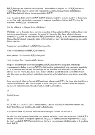Ã¢Â€ÂœI thought we lived in a country where I had freedom of religion, but IÃ¢Â€Â™ve come to 
realize itÃ¢Â€Â™s only if it agrees with everyone elseÃ¢Â€Â™s,Ã¢Â€Â Maleta Schmidt said. 
Ã¢Â€ÂœI canÃ¢Â€Â™t believe it ever came to this.Ã¢Â€Â 
Judge Margret G. Robb later wroteÃ‚Â thatÃ‚Â "Parents, while free to make martyrs of themselves, 
are not free under identical circumstances to make martyrs of their children,Ã¢Â€Â citing the 
Supreme CourtÃ¢Â€Â™s 1944 decision. 
Wait for a Miracle or Choose Modern Medicine? 
ItÃ¢Â€Â™s easy to demonize these parents, to say that if they really loved their children, they would 
have done something more than pray. But even CHILD founder Rita Swan admitted that the 
SchmidtsÃ¢Â€Â™ love for their baby was Ã¢Â€Âœundeniable.Ã¢Â€Â In the birth announcement for 
Rhiana, Maleta Schmidt prepared a photo of herself and her baby, tiny ink footprints and a poem to 
Rhiana, reading: 
You are more perfect than I couldÃ¢Â€Â™ve hoped for, 
More beautiful than I couldÃ¢Â€Â™ve dreamed, 
More precious than I couldÃ¢Â€Â™ve imagined. 
I love you more than I couldÃ¢Â€Â™ve known. 
Religious indoctrination is not something thatÃ¢Â€Â™s easy to stray away from. Strict legal 
repercussions for failing to get oneÃ¢Â€Â™s child medical treatment will help encourage parents to 
act in accordance with the laws. But perhaps the law would be most effective if coupled with an 
internal push for reform. Rita Swan was a former Christian Scientist herself; she left the church 
after her young son died without medical attention while a Christian Science practitioner prayed for 
him. 
Some parents will follow in SwanÃ¢Â€Â™s path and others wonÃ¢Â€Â™t. But those who do will join a 
community of lobbyists who have managed to make their point loud and clear: miracles may exist, 
but modern medicine is something to which all children are entitled. 
]]> 
Related Stories 
]]> 
Fri, 28 Nov 2014 09:56:00 -0800 Carrie Weisman, AlterNet 1027822 at http://www.alternet.org 
Belief Belief Personal Health health children faith healing 
Miracles may exist, but modern medicine is something all children are entitled to. 
Back in 1944, the Supreme Court ruled that parental authority cannot interfere with a childÃ¢Â€Â™s 
welfare, even in cases of religious expression. Ã¢Â€ÂœThe right to practice religion freely,Ã¢Â€Â 
the court concluded, Ã¢Â€Âœdoes not include liberty to exposeÃ¢Â€Â¦ [a] childÃ¢Â€Â¦ to ill health or 
death.Ã¢Â€Â 
 