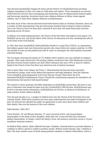 That decision hasnÃ¢Â€Â™t stopped 38 states and the District of ColumbiaÃ‚Â from providing 
religious exemptions in their civil codes on child abuse and neglect. These exemptions can prevent 
Child Protective Services from investigating and monitoring cases of religion-based medical neglect 
and discourage reporting. Seventeen states have religious defenses to felony crimes against 
children. And 15 states have religious defenses to misdemeanors. 
But while much of the criticism directed toward faith-healers lands on Christian Scientists, there are 
a number of other denominations that also discourage members from turning to modern medicine. 
One is the Church of the First Born,Ã‚Â a network of more than 100 small Pentecostal churches 
sprawling across 20 states. 
In defense of its faith-healing practices, the Church of the First Born cites biblical verse James 5:14: 
Ã¢Â€ÂœIf any be sick, call for the elders of the church, let them pray over him, anointing him with oil 
in the name of the Lord.Ã¢Â€Â 
In 1983, Rita Swan foundedÃ‚Â ChildrenÃ¢Â€Â™s Health Is a Legal Duty (CHILD), an organization 
that lobbies against state laws that protect parents who choose faith over modern medicine. In 1998, 
she decided to team up with pediatrician Seth M. Asser to investigate the child fatalities associated 
with faith healing. 
The two began reviewing the deaths of 172 children where medical care was withheld on religious 
grounds. Their study showed that 140 of these children would have had a 90% likelihood of survival 
had they received routine medical care.Ã‚Â CHILD estimates that since 1976, at least 82 children 
linked to the Church of the First Born have died from lack of medical treatment. 
Like so many other court rulings, the Prince v. Massachusetts decision has been marred by 
contradictory rulings, state versus federal discrepancies and legal ambiguity. Does the Supreme 
Court rulingÃ‚Â stand independent of the Free Exercise Clause? What about the First 
AmendmentÃ¢Â€Â™s Establishment Clause? Should this constitutional argument be extended to all 
denominations that practice faith-based healing? 
The answers to these questions will differ depending on whoÃ¢Â€Â™s giving them. But there is one 
piece of literature that should be taken from the CourtÃ¢Â€Â™s 1944 decision: Ã¢Â€ÂœParents may 
be free to become martyrs themselves, butÃ¢Â€Â¦they are not free, in identical circumstances, to 
make martyrs of their children.Ã¢Â€Â 
Over the past decade or so, a number of children born into the Church of the First Born have met 
untimely deaths. While these incidents may have gone underreported and under-investigated in the 
past, the Internet has afforded the public an opportunity to learn more about these children and 
their deaths. Here are the histories of five such children. 
Syble Rossiter, 2001-2013 
Travis Rossiter, 39, and Wenona Rossiter, 37, were convicted of first- and second-degree 
manslaughter in the death of their daughter, Syble after the 12-year-old died from untreated 
diabetic ketoacidosis. In Oregon, where the family is from, the sentence conviction carries a 10-year 
mandatory minimum sentence. 
As Medical Daily reports, Syble suffered from type 1 diabetes, formerly known as juvenile diabetes, a 
condition in which a person is unable to produce insulin. Without insulin therapy, type 1 diabetes is 
fatal. The most common cause of death among pediatric diabetics is diabetic ketoacidosis, which is 
 