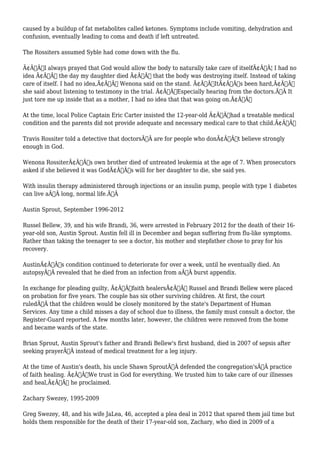 caused by a buildup of fat metabolites called ketones. Symptoms include vomiting, dehydration and 
confusion, eventually leading to coma and death if left untreated. 
The Rossiters assumed Syble had come down with the flu. 
Ã¢Â€ÂœI always prayed that God would allow the body to naturally take care of itselfÃ¢Â€Â¦ I had no 
idea Ã¢Â€Â“ the day my daughter died Ã¢Â€Â“ that the body was destroying itself. Instead of taking 
care of itself. I had no idea,Ã¢Â€Â Wenona said on the stand. Ã¢Â€ÂœItÃ¢Â€Â™s been hard,Ã¢Â€Â 
she said about listening to testimony in the trial. Ã¢Â€ÂœEspecially hearing from the doctors.Ã‚Â It 
just tore me up inside that as a mother, I had no idea that that was going on.Ã¢Â€Â 
At the time, local Police Captain Eric Carter insisted the 12-year-old Ã¢Â€Âœhad a treatable medical 
condition and the parents did not provide adequate and necessary medical care to that child.Ã¢Â€Â 
Travis Rossiter told a detective that doctorsÃ‚Â are for people who donÃ¢Â€Â™t believe strongly 
enough in God. 
Wenona RossiterÃ¢Â€Â™s own brother died of untreated leukemia at the age of 7. When prosecutors 
asked if she believed it was GodÃ¢Â€Â™s will for her daughter to die, she said yes. 
With insulin therapy administered through injections or an insulin pump, people with type 1 diabetes 
can live aÃ‚Â long, normal life.Ã‚Â 
Austin Sprout, September 1996-2012 
Russel Bellew, 39, and his wife Brandi, 36, were arrested in February 2012 for the death of their 16- 
year-old son, Austin Sprout. Austin fell ill in December and began suffering from flu-like symptoms. 
Rather than taking the teenager to see a doctor, his mother and stepfather chose to pray for his 
recovery. 
AustinÃ¢Â€Â™s condition continued to deteriorate for over a week, until he eventually died. An 
autopsyÃ‚Â revealed that he died from an infection from aÃ‚Â burst appendix. 
In exchange for pleading guilty, Ã¢Â€Âœfaith healersÃ¢Â€Â Russel and Brandi Bellew were placed 
on probation for five years. The couple has six other surviving children. At first, the court 
ruledÃ‚Â that the children would be closely monitored by the state's Department of Human 
Services. Any time a child misses a day of school due to illness, the family must consult a doctor, the 
Register-Guard reported. A few months later, however, the children were removed from the home 
and became wards of the state. 
Brian Sprout, Austin Sprout's father and Brandi Bellew's first husband, died in 2007 of sepsis after 
seeking prayerÃ‚Â instead of medical treatment for a leg injury. 
At the time of Austin's death, his uncle Shawn SproutÃ‚Â defended the congregation'sÃ‚Â practice 
of faith healing. Ã¢Â€ÂWe trust in God for everything. We trusted him to take care of our illnesses 
and heal,Ã¢Â€Â he proclaimed. 
Zachary Swezey, 1995-2009 
Greg Swezey, 48, and his wife JaLea, 46, accepted a plea deal in 2012 that spared them jail time but 
holds them responsible for the death of their 17-year-old son, Zachary, who died in 2009 of a 
 