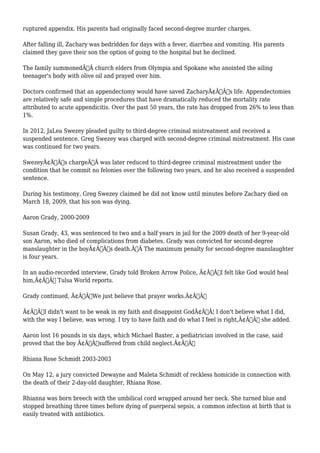 ruptured appendix. His parents had originally faced second-degree murder charges. 
After falling ill, Zachary was bedridden for days with a fever, diarrhea and vomiting. His parents 
claimed they gave their son the option of going to the hospital but he declined. 
The family summonedÃ‚Â church elders from Olympia and Spokane who anointed the ailing 
teenager's body with olive oil and prayed over him. 
Doctors confirmed that an appendectomy would have saved ZacharyÃ¢Â€Â™s life. Appendectomies 
are relatively safe and simple procedures that have dramatically reduced the mortality rate 
attributed to acute appendicitis. Over the past 50 years, the rate has dropped from 26% to less than 
1%. 
In 2012, JaLea Swezey pleaded guilty to third-degree criminal mistreatment and received a 
suspended sentence. Greg Swezey was charged with second-degree criminal mistreatment. His case 
was continued for two years. 
SwezeyÃ¢Â€Â™s chargeÃ‚Â was later reduced to third-degree criminal mistreatment under the 
condition that he commit no felonies over the following two years, and he also received a suspended 
sentence. 
During his testimony, Greg Swezey claimed he did not know until minutes before Zachary died on 
March 18, 2009, that his son was dying. 
Aaron Grady, 2000-2009 
Susan Grady, 43, was sentenced to two and a half years in jail for the 2009 death of her 9-year-old 
son Aaron, who died of complications from diabetes. Grady was convicted for second-degree 
manslaughter in the boyÃ¢Â€Â™s death.Ã‚Â The maximum penalty for second-degree manslaughter 
is four years. 
In an audio-recorded interview, Grady told Broken Arrow Police, Ã¢Â€ÂœI felt like God would heal 
him,Ã¢Â€Â Tulsa World reports. 
Grady continued, Ã¢Â€ÂœWe just believe that prayer works.Ã¢Â€Â 
Ã¢Â€ÂœI didn't want to be weak in my faith and disappoint GodÃ¢Â€Â¦ I don't believe what I did, 
with the way I believe, was wrong. I try to have faith and do what I feel is right,Ã¢Â€Â she added. 
Aaron lost 16 pounds in six days, which Michael Baxter, a pediatrician involved in the case, said 
proved that the boy Ã¢Â€Âœsuffered from child neglect.Ã¢Â€Â 
Rhiana Rose Schmidt 2003-2003 
On May 12, a jury convicted Dewayne and Maleta Schmidt of reckless homicide in connection with 
the death of their 2-day-old daughter, Rhiana Rose. 
Rhianna was born breech with the umbilical cord wrapped around her neck. She turned blue and 
stopped breathing three times before dying of puerperal sepsis, a common infection at birth that is 
easily treated with antibiotics. 
 