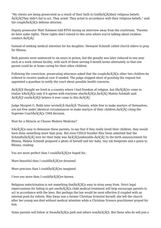 "My clients are being prosecuted as a result of their faith in GodÃ¢Â€Â”their religious beliefs. 
Ã¢Â€Â˜They didn't fail to act. They acted. They acted in accordance with their religious beliefs," said 
the coupleÃ¢Â€Â™s defense attorney. 
Deputy prosecutor Matt Solomon told RTV6 during an interview away from the courtroom, "Parents 
do have some rights. Those rights don't extend to this area where you're talking about reckless 
conduct.Ã¢Â€Â 
Instead of seeking medical attention for his daughter, Dewayne Schmidt called church elders to pray 
for Rhiana. 
Both parents were sentenced to six years in prison, but the penalty was later reduced to one year 
each at a work release facility, with each of them serving 6-month terms alternately so that one 
parent could be at home caring for their other children. 
Following the conviction, prosecuting attorneys asked that the coupleÃ¢Â€Â™s other two children be 
ordered to receive medical care if needed. The judge stopped short of granting the request but 
appointed a guardian to notify the court about possible health concerns. 
Ã¢Â€ÂœI thought we lived in a country where I had freedom of religion, but IÃ¢Â€Â™ve come to 
realize itÃ¢Â€Â™s only if it agrees with everyone elseÃ¢Â€Â™s,Ã¢Â€Â Maleta Schmidt said. 
Ã¢Â€ÂœI canÃ¢Â€Â™t believe it ever came to this.Ã¢Â€Â 
Judge Margret G. Robb later wroteÃ‚Â thatÃ‚Â "Parents, while free to make martyrs of themselves, 
are not free under identical circumstances to make martyrs of their children,Ã¢Â€Â citing the 
Supreme CourtÃ¢Â€Â™s 1944 decision. 
Wait for a Miracle or Choose Modern Medicine? 
ItÃ¢Â€Â™s easy to demonize these parents, to say that if they really loved their children, they would 
have done something more than pray. But even CHILD founder Rita Swan admitted that the 
SchmidtsÃ¢Â€Â™ love for their baby was Ã¢Â€Âœundeniable.Ã¢Â€Â In the birth announcement for 
Rhiana, Maleta Schmidt prepared a photo of herself and her baby, tiny ink footprints and a poem to 
Rhiana, reading: 
You are more perfect than I couldÃ¢Â€Â™ve hoped for, 
More beautiful than I couldÃ¢Â€Â™ve dreamed, 
More precious than I couldÃ¢Â€Â™ve imagined. 
I love you more than I couldÃ¢Â€Â™ve known. 
Religious indoctrination is not something thatÃ¢Â€Â™s easy to stray away from. Strict legal 
repercussions for failing to get oneÃ¢Â€Â™s child medical treatment will help encourage parents to 
act in accordance with the laws. But perhaps the law would be most effective if coupled with an 
internal push for reform. Rita Swan was a former Christian Scientist herself; she left the church 
after her young son died without medical attention while a Christian Science practitioner prayed for 
him. 
Some parents will follow in SwanÃ¢Â€Â™s path and others wonÃ¢Â€Â™t. But those who do will join a 
 