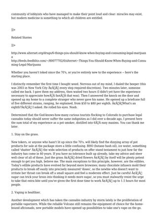 community of lobbyists who have managed to make their point loud and clear: miracles may exist, 
but modern medicine is something to which all children are entitled. 
]]> 
Related Stories 
]]> 
http://www.alternet.org/drugs/6-things-you-should-know-when-buying-and-consuming-legal-marijuan 
a 
http://feeds.feedblitz.com/~/80077702/0/alternet~Things-You-Should-Know-When-Buying-and-Consu 
ming-Legal-Marijuana 
Whether you haven't toked since the 70's, or you're entirely new to the experience -- here's the 
starting place. 
I distinctly remember the first time I bought weed. Nervous out of my mind, I dialed the beeper (this 
was 2003 in New York City Ã¢Â€Â“ every step required discretion). Two minutes later, someone 
called me back. I gave them my address, then waited two hours (I didn't yet have the experience 
necessary to appreciate howÃ‚Â fastÃ‚Â that was). Then I answered the knock on the door and 
opened up my home to a complete stranger who never gave his name. He opened up a briefcase full 
of five different strains, ranging, he explained, from $50 to $80 per eighth. Ã¢Â€ÂœWhat's an 
eighth?Ã¢Â€Â I asked. He rolled his eyes. Noob. 
Determined that the God-knows-how-many curious tourists flocking to Colorado to purchase legal 
cannabis today should never suffer the same indignities as I did over a decade ago, I present here 
the sum total of my experience as a pot smoker, distilled into 6Ã‚Â easy maxims. You can thank me 
later. 
1. Stay on the grass. 
New tokers, or anyone who hasn't lit up since the 70's, will likely find the dizzying array of pot 
products for sale at the package store a little confusing. BHO (butane hash oil), ice water, something 
called 'shatter' Ã¢Â€Â“ the wide selection of products on offer stand testament to just how far the 
industry has come in 40 years. If you have no tolerance built up already, take my advice and steer 
well clear of all of these. Just the grass Ã¢Â€Â“ dried flowers Ã¢Â€Â“ by itself will be plenty potent 
enough to get you high, believe me. The main exceptions to this principle, however, are the edibles. 
Today's edible products have evolved far beyond mere brownies; many chocolate infusers mold their 
products to break off easily into precisely measured 'doses', so the newbie who doesn't want to 
irritate her throat can break off a small square and feel a moderate effect. Just be careful Ã¢Â€Â“ 
sugar can trick your brain into thinking it needs more sugar, so you must stalwartly resist the urge 
to take that extra bite until you've given the first dose time to work Ã¢Â€Â“ up to 1.5 hours for most 
people. 
2. Vaping is healthier. 
Another development which has taken the cannabis industry by storm lately is the proliferation of 
portable vaporizers. While the reliable Volcano still remains the equipment of choice for the home-bound 
aficionado, new portable models have opened up possibilities to take one's vape on the go. 
 