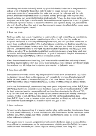 These handy devices can drastically reduce any potentially harmful chemicals in marijuana smoke 
and can avoid irritating the throat (they still will make you cough, however, because of the 
expectorant properties of cannabinoids). But make sure you pair the right vape with the right 
product. Some are designed to handle 'shake' (dried flowers, ground up), some only work with 
hashish and some only work with the highest-grade extracts. Perhaps the best choice for the new 
marijuana user is the O.pen or similar model, because they come with pre-mixed extracts in glycerin, 
providing an experience familiar to anyone who has tried an e-cigarette. In any case, remember to 
take just 1-2 puffs at first, then wait at least five minutes to measure the effects before vaping again. 
It's easy to get too high on this stuff. 
3. Train your brain. 
As strange as this may sound, everyone has to learn how to get high before they can experience it; 
this is why many marijuana newbies report feeling no effects the first time they smoke pot. 
Marijuana intoxication is unlike any other feeling in the world, and until your brain knows what to 
expect it can be difficult to get there.Ã‚Â If, after taking a couple hits, you don't feel any different, 
try this meditation to deepen the experience. First, relax; close your eyes. Listen to the sounds to 
your left. Listen to the sounds to your right. Pay attention to how your body feels Ã¢Â€Â“ is there 
tightness anywhere? If so, don't judge Ã¢Â€Â“ just breathe into the parts of your body which hold 
the tension, and allow your breath to exhale out. Let go of all judgmental thoughts, all questions of 
Ã¢Â€Âœam I doing it right?Ã¢Â€Â Just float downstream instead. 
After a few minutes of mindful breathing, don't be surprised to suddenly feel noticeably different. 
Your body may feel lighter; colors may appear more fascinating. Music will open up with more depth 
than you have ever felt before. And pretty soon, you may start to feel pretty hungry. 
4. Come down with CBD. 
There are many wonderful reasons why marijuana intoxication is more pleasant than, say, alcohol 
(no hangover, for one). Even so, the experience isn't enjoyable for everyone. If you find yourself 
feeling paranoid, anxious or nauseous Ã¢Â€Â“ first of all, relax. Remind yourself that no one in 
history has ever had a fatal overdose of marijuana, and that everything will pass. Breathe deeply. 
Just in case that isn't enough, make sure to keep some special marijuana handy, called Ã¢Â€Âœhigh- 
CBD.Ã¢Â€Â Such bud is so called because it contains unusually high levels of cannabidiol, or CBD 
for short, a non-psychoactive cannabinoid which has been shown to mitigate the effects of THC. 
Many first-time users who found they accidentally took too much have found relief by smoking (or 
vaping) a few hits of high-CBD bud; within minutes, the CBD will Ã¢Â€Âœbring them back 
down.Ã¢Â€Â If you're new to cannabis, or you haven't ever had anything truly high-grade, asking 
your vendor for a gram of high-CBD bud can be a good idea, just in case. 
5. Savor the flavors. 
For everyone who has never tried it, or anyone who has relied on the same bud from the same dealer 
for years, the myriad diversity of scents and flavors on selection in Denver will be a revelation. Some 
taste like pine; others, mango; still others, lavender. Take the time to sample the scents on offer 
before making your selection. 
When you're ready to consume, use practices which preserve the flavor. Vape, if possible; the low-temp 
sublimation process preserves the maximum amount ofÃ‚Â terpenesÃ‚Â Ã¢Â€Â“ the organic 
chemicals which provide the pot's flavors. If you're smoking instead, use a hemp wick. These 
 