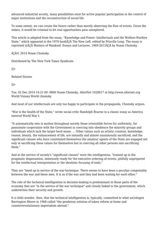 advanced industrial society, many possibilities exist for active popular participation in the control of 
major institutions and the reconstruction of social life. 
To some extent, we can create the future rather than merely observing the flow of events. Given the 
stakes, it would be criminal to let real opportunities pass unexplored. 
This article is adapted from the essay, "Knowledge and Power: Intellectuals and the Welfare-Warfare 
State," which appeared in the 1970 bookÃ‚Â The New Left, edited by Priscilla Long. The essay is 
reprinted inÃ‚Â Masters of Mankind: Essays and Lectures, 1969-2013Ã‚Â by Noam Chomsky. 
Ã‚Â© 2014 Noam Chomsky 
Distributed by The New York Times Syndicate 
]]> 
Related Stories 
]]> 
Tue, 02 Dec 2014 14:21:00 -0800 Noam Chomsky, AlterNet 1028017 at http://www.alternet.org 
World Visions World chomsky 
And most of our intellectuals are only too happy to participate in the propaganda, Chomsky argues. 
"War is the health of the State," wrote social critic Randolph Bourne in a classic essay as America 
entered World War I: 
"It automatically sets in motion throughout society those irresistible forces for uniformity, for 
passionate cooperation with the Government in coercing into obedience the minority groups and 
individuals which lack the larger herd sense. ... Other values such as artistic creation, knowledge, 
reason, beauty, the enhancement of life, are instantly and almost unanimously sacrificed, and the 
significant classes who have constituted themselves the amateur agents of the State are engaged not 
only in sacrificing these values for themselves but in coercing all other persons into sacrificing 
them." 
And at the service of society's "significant classes" were the intelligentsia, "trained up in the 
pragmatic dispensation, immensely ready for the executive ordering of events, pitifully unprepared 
for the intellectual interpretation or the idealistic focusing of ends." 
They are "lined up in service of the war-technique. There seems to have been a peculiar congeniality 
between the war and these men. It is as if the war and they had been waiting for each other." 
The role of the technical intelligentsia in decision-making is predominant in those parts of the 
economy that are "in the service of the war technique" and closely linked to the government, which 
underwrites their security and growth. 
It is little wonder, then, that the technical intelligentsia is, typically, committed to what sociologist 
Barrington Moore in 1968 called "the predatory solution of token reform at home and 
counterrevolutionary imperialism abroad." 
 