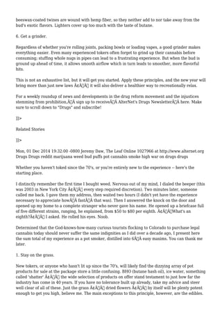 beeswax-coated twines are wound with hemp fiber, so they neither add to nor take away from the 
bud's exotic flavors. Lighters cover up too much with the taste of butane. 
6. Get a grinder. 
Regardless of whether you're rolling joints, packing bowls or loading vapes, a good grinder makes 
everything easier. Even many experienced tokers often forget to grind up their cannabis before 
consuming; stuffing whole nugs in pipes can lead to a frustrating experience. But when the bud is 
ground up ahead of time, it allows smooth airflow which in turn leads to smoother, more flavorful 
hits. 
This is not an exhaustive list, but it will get you started. Apply these principles, and the new year will 
bring more than just new laws Ã¢Â€Â“ it will also deliver a healthier way to recreationally relax. 
For a weekly roundup of news and developments in the drug reform movement and the injustices 
stemming from prohibition,Ã‚Â sign up to receiveÃ‚Â AlterNet's Drugs NewsletterÃ‚Â here. Make 
sure to scroll down to "Drugs" and subscribe! 
]]> 
Related Stories 
]]> 
Mon, 01 Dec 2014 19:32:00 -0800 Jeremy Daw, The Leaf Online 1027966 at http://www.alternet.org 
Drugs Drugs reddit marijuana weed bud puffs pot cannabis smoke high war on drugs drugs 
Whether you haven't toked since the 70's, or you're entirely new to the experience -- here's the 
starting place. 
I distinctly remember the first time I bought weed. Nervous out of my mind, I dialed the beeper (this 
was 2003 in New York City Ã¢Â€Â“ every step required discretion). Two minutes later, someone 
called me back. I gave them my address, then waited two hours (I didn't yet have the experience 
necessary to appreciate howÃ‚Â fastÃ‚Â that was). Then I answered the knock on the door and 
opened up my home to a complete stranger who never gave his name. He opened up a briefcase full 
of five different strains, ranging, he explained, from $50 to $80 per eighth. Ã¢Â€ÂœWhat's an 
eighth?Ã¢Â€Â I asked. He rolled his eyes. Noob. 
Determined that the God-knows-how-many curious tourists flocking to Colorado to purchase legal 
cannabis today should never suffer the same indignities as I did over a decade ago, I present here 
the sum total of my experience as a pot smoker, distilled into 6Ã‚Â easy maxims. You can thank me 
later. 
1. Stay on the grass. 
New tokers, or anyone who hasn't lit up since the 70's, will likely find the dizzying array of pot 
products for sale at the package store a little confusing. BHO (butane hash oil), ice water, something 
called 'shatter' Ã¢Â€Â“ the wide selection of products on offer stand testament to just how far the 
industry has come in 40 years. If you have no tolerance built up already, take my advice and steer 
well clear of all of these. Just the grass Ã¢Â€Â“ dried flowers Ã¢Â€Â“ by itself will be plenty potent 
enough to get you high, believe me. The main exceptions to this principle, however, are the edibles. 
 