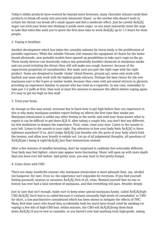Today's edible products have evolved far beyond mere brownies; many chocolate infusers mold their 
products to break off easily into precisely measured 'doses', so the newbie who doesn't want to 
irritate her throat can break off a small square and feel a moderate effect. Just be careful Ã¢Â€Â“ 
sugar can trick your brain into thinking it needs more sugar, so you must stalwartly resist the urge 
to take that extra bite until you've given the first dose time to work Ã¢Â€Â“ up to 1.5 hours for most 
people. 
2. Vaping is healthier. 
Another development which has taken the cannabis industry by storm lately is the proliferation of 
portable vaporizers. While the reliable Volcano still remains the equipment of choice for the home-bound 
aficionado, new portable models have opened up possibilities to take one's vape on the go. 
These handy devices can drastically reduce any potentially harmful chemicals in marijuana smoke 
and can avoid irritating the throat (they still will make you cough, however, because of the 
expectorant properties of cannabinoids). But make sure you pair the right vape with the right 
product. Some are designed to handle 'shake' (dried flowers, ground up), some only work with 
hashish and some only work with the highest-grade extracts. Perhaps the best choice for the new 
marijuana user is the O.pen or similar model, because they come with pre-mixed extracts in glycerin, 
providing an experience familiar to anyone who has tried an e-cigarette. In any case, remember to 
take just 1-2 puffs at first, then wait at least five minutes to measure the effects before vaping again. 
It's easy to get too high on this stuff. 
3. Train your brain. 
As strange as this may sound, everyone has to learn how to get high before they can experience it; 
this is why many marijuana newbies report feeling no effects the first time they smoke pot. 
Marijuana intoxication is unlike any other feeling in the world, and until your brain knows what to 
expect it can be difficult to get there.Ã‚Â If, after taking a couple hits, you don't feel any different, 
try this meditation to deepen the experience. First, relax; close your eyes. Listen to the sounds to 
your left. Listen to the sounds to your right. Pay attention to how your body feels Ã¢Â€Â“ is there 
tightness anywhere? If so, don't judge Ã¢Â€Â“ just breathe into the parts of your body which hold 
the tension, and allow your breath to exhale out. Let go of all judgmental thoughts, all questions of 
Ã¢Â€Âœam I doing it right?Ã¢Â€Â Just float downstream instead. 
After a few minutes of mindful breathing, don't be surprised to suddenly feel noticeably different. 
Your body may feel lighter; colors may appear more fascinating. Music will open up with more depth 
than you have ever felt before. And pretty soon, you may start to feel pretty hungry. 
4. Come down with CBD. 
There are many wonderful reasons why marijuana intoxication is more pleasant than, say, alcohol 
(no hangover, for one). Even so, the experience isn't enjoyable for everyone. If you find yourself 
feeling paranoid, anxious or nauseous Ã¢Â€Â“ first of all, relax. Remind yourself that no one in 
history has ever had a fatal overdose of marijuana, and that everything will pass. Breathe deeply. 
Just in case that isn't enough, make sure to keep some special marijuana handy, called Ã¢Â€Âœhigh- 
CBD.Ã¢Â€Â Such bud is so called because it contains unusually high levels of cannabidiol, or CBD 
for short, a non-psychoactive cannabinoid which has been shown to mitigate the effects of THC. 
Many first-time users who found they accidentally took too much have found relief by smoking (or 
vaping) a few hits of high-CBD bud; within minutes, the CBD will Ã¢Â€Âœbring them back 
down.Ã¢Â€Â If you're new to cannabis, or you haven't ever had anything truly high-grade, asking 
 