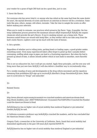 your vendor for a gram of high-CBD bud can be a good idea, just in case. 
5. Savor the flavors. 
For everyone who has never tried it, or anyone who has relied on the same bud from the same dealer 
for years, the myriad diversity of scents and flavors on selection in Denver will be a revelation. Some 
taste like pine; others, mango; still others, lavender. Take the time to sample the scents on offer 
before making your selection. 
When you're ready to consume, use practices which preserve the flavor. Vape, if possible; the low-temp 
sublimation process preserves the maximum amount ofÃ‚Â terpenesÃ‚Â Ã¢Â€Â“ the organic 
chemicals which provide the pot's flavors. If you're smoking instead, use a hemp wick. These 
beeswax-coated twines are wound with hemp fiber, so they neither add to nor take away from the 
bud's exotic flavors. Lighters cover up too much with the taste of butane. 
6. Get a grinder. 
Regardless of whether you're rolling joints, packing bowls or loading vapes, a good grinder makes 
everything easier. Even many experienced tokers often forget to grind up their cannabis before 
consuming; stuffing whole nugs in pipes can lead to a frustrating experience. But when the bud is 
ground up ahead of time, it allows smooth airflow which in turn leads to smoother, more flavorful 
hits. 
This is not an exhaustive list, but it will get you started. Apply these principles, and the new year will 
bring more than just new laws Ã¢Â€Â“ it will also deliver a healthier way to recreationally relax. 
For a weekly roundup of news and developments in the drug reform movement and the injustices 
stemming from prohibition,Ã‚Â sign up to receiveÃ‚Â AlterNet's Drugs NewsletterÃ‚Â here. Make 
sure to scroll down to "Drugs" and subscribe! 
]]> 
Related Stories 
]]> 
http://www.alternet.org/economy/economist-ive-crunched-numbers-and-american-dream-dead 
http://feeds.feedblitz.com/~/80077698/0/alternet~Economist-I%e2%80%99ve-Crunched-the-Number 
s-and-the-American-Dream-Is-Dead 
Ã¢Â€ÂœAmerica has no higher rate of social mobility than medieval England or pre-industrial 
Sweden,Ã¢Â€Â he said. 
A California economics professor says heÃ¢Â€Â™s crunched the numbers, and he has concluded that 
the American Dream is dead. 
Gregory Clark, a researcher at the University of California, Davis, found that social mobility had 
diminished significantly in the past 100 years,Ã‚Â reported KOVR-TV. 
Ã¢Â€ÂœAmerica has no higher rate of social mobility than medieval England or pre-industrial 
 