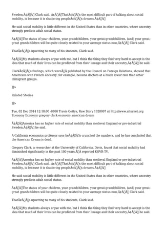 Sweden,Ã¢Â€Â Clark said. Ã¢Â€ÂœThatÃ¢Â€Â™s the most difficult part of talking about social 
mobility, is because it is shattering peopleÃ¢Â€Â™s dreams.Ã¢Â€Â 
He said social mobility is little different in the United States than in other countries, where ancestry 
strongly predicts adult social status. 
Ã¢Â€ÂœThe status of your children, your grandchildren, your great-grandchildren, (and) your great-great 
grandchildren will be quite closely related to your average status now,Ã¢Â€Â Clark said. 
ThatÃ¢Â€Â™s upsetting to many of his students, Clark said. 
Ã¢Â€ÂœMy students always argue with me, but I think the thing they find very hard to accept is the 
idea that much of their lives can be predicted from their lineage and their ancestry,Ã¢Â€Â he said. 
ClarkÃ¢Â€Â™s findings, which wereÃ‚Â published by the Council on Foreign Relations, showed that 
Americans with French ancestry, for example, became doctors at a much lower rate than other 
immigrant groups. 
]]> 
Related Stories 
]]> 
Tue, 02 Dec 2014 12:18:00 -0800 Travis Gettys, Raw Story 1028007 at http://www.alternet.org 
Economy Economy gregory clark economy american dream 
Ã¢Â€ÂœAmerica has no higher rate of social mobility than medieval England or pre-industrial 
Sweden,Ã¢Â€Â he said. 
A California economics professor says heÃ¢Â€Â™s crunched the numbers, and he has concluded that 
the American Dream is dead. 
Gregory Clark, a researcher at the University of California, Davis, found that social mobility had 
diminished significantly in the past 100 years,Ã‚Â reported KOVR-TV. 
Ã¢Â€ÂœAmerica has no higher rate of social mobility than medieval England or pre-industrial 
Sweden,Ã¢Â€Â Clark said. Ã¢Â€ÂœThatÃ¢Â€Â™s the most difficult part of talking about social 
mobility, is because it is shattering peopleÃ¢Â€Â™s dreams.Ã¢Â€Â 
He said social mobility is little different in the United States than in other countries, where ancestry 
strongly predicts adult social status. 
Ã¢Â€ÂœThe status of your children, your grandchildren, your great-grandchildren, (and) your great-great 
grandchildren will be quite closely related to your average status now,Ã¢Â€Â Clark said. 
ThatÃ¢Â€Â™s upsetting to many of his students, Clark said. 
Ã¢Â€ÂœMy students always argue with me, but I think the thing they find very hard to accept is the 
idea that much of their lives can be predicted from their lineage and their ancestry,Ã¢Â€Â he said. 
 
