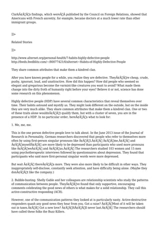 ClarkÃ¢Â€Â™s findings, which wereÃ‚Â published by the Council on Foreign Relations, showed that 
Americans with French ancestry, for example, became doctors at a much lower rate than other 
immigrant groups. 
]]> 
Related Stories 
]]> 
http://www.alternet.org/personal-health/7-habits-highly-defective-people 
http://feeds.feedblitz.com/~/80077421/0/alternet~Habits-of-Highly-Defective-People 
They share common attributes that make them a kindred clan. 
After you have known people for a while, you realize they are defective. TheyÃ¢Â€Â™re cheap, crude, 
pushy, ignorant, loud, and unattractive. How did this happen? How did people who seemed so 
elegant and gregarious become the varmint-like creatures you want to avoid? What made them 
change into the dirty froth of humanity right before your eyes? Believe it or not, science has done 
some research on this phenomenon. 
Highly defective people (HDP) have several common characteristics that reveal themselves over 
time. Their habits astound and mystify us. They might look different on the outside, but on the inside 
they are very much alike. They share common attributes that make them a kindred clan. One or two 
of these traits alone wouldnÃ¢Â€Â™t qualify them, but with a cluster of seven, you are in the 
presence of a HDP. In no particular order, hereÃ¢Â€Â™s what to look for: 
1. Me, me, me. 
This is the one person defective people love to talk about. In the June 2013 issue of the Journal of 
Research in Personality, German researchers discovered that people who refer to themselves more 
often by using first-person singular pronouns like Ã¢Â€ÂœI,Ã¢Â€Â Ã¢Â€Âœme,Ã¢Â€Â and 
Ã¢Â€ÂœmyselfÃ¢Â€Â are more likely to be depressed than participants who used more pronouns 
like Ã¢Â€ÂœweÃ¢Â€Â and Ã¢Â€Âœus.Ã¢Â€Â The researchers studied 103 women and 15 men 
using psychotherapeutic interviews followed by questionnaires about depression. They found that 
participants who said more first-personal singular words were more depressed. 
But wait Ã¢Â€Â” thereÃ¢Â€Â™s more. They were also more likely to be difficult in other ways. They 
inappropriately self-disclose, constantly seek attention, and have difficulty being alone. (Maybe they 
donÃ¢Â€Â™t like the company.) 
2. Bubble-busting. Shelly Gable and her colleagues are relationship scientists who study the patterns 
of communication between people. TheyÃ¢Â€Â™ve found that only supportive, encouraging 
comments celebrating the good news of others is what makes for a solid relationship. They call this 
active-constructive responding (ACR). 
However, one of the communication patterns they looked at is particularly nasty. Active-destructive 
responders quash any good news they hear from you. Got a raise? Ã¢Â€ÂœMost of it will be taken 
out in taxes.Ã¢Â€Â Got a new love? Ã¢Â€ÂœItÃ¢Â€Â™ll never last.Ã¢Â€Â The researchers should 
have called these folks the Buzz Killers. 
 