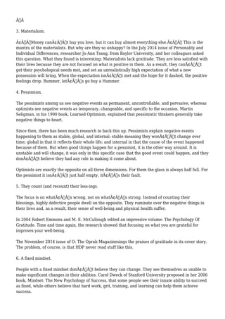 Ã‚Â 
3. Materialism. 
Ã¢Â€ÂœMoney canÃ¢Â€Â™t buy you love, but it can buy almost everything else.Ã¢Â€Â This is the 
mantra of the materialists. But why are they so unhappy? In the July 2014 issue of Personality and 
Individual Differences, researcher Jo-Ann Tsang, from Baylor University, and her colleagues asked 
this question. What they found is interesting: Materialists lack gratitude. They are less satisfied with 
their lives because they are not focused on what is positive in them. As a result, they canÃ¢Â€Â™t 
get their psychological needs met, and set an unrealistically high expectation of what a new 
possession will bring. When the expectation isnÃ¢Â€Â™t met and the hope for it dashed, the positive 
feelings drop. Bummer, letÃ¢Â€Â™s go buy a Hummer. 
4. Pessimism. 
The pessimists among us see negative events as permanent, uncontrollable, and pervasive, whereas 
optimists see negative events as temporary, changeable, and specific to the occasion. Martin 
Seligman, in his 1990 book, Learned Optimism, explained that pessimistic thinkers generally take 
negative things to heart. 
Since then, there has been much research to back this up. Pessimists explain negative events 
happening to them as stable, global, and internal: stable meaning they wonÃ¢Â€Â™t change over 
time; global in that it reflects their whole life; and internal in that the cause of the event happened 
because of them. But when good things happen for a pessimist, it is the other way around. It is 
unstable and will change, it was only in this specific case that the good event could happen, and they 
donÃ¢Â€Â™t believe they had any role in making it come about. 
Optimists are exactly the opposite on all three dimensions. For them the glass is always half full. For 
the pessimist it isnÃ¢Â€Â™t just half empty, itÃ¢Â€Â™s their fault. 
5. They count (and recount) their less-ings. 
The focus is on whatÃ¢Â€Â™s wrong, not on whatÃ¢Â€Â™s strong. Instead of counting their 
blessings, highly defective people dwell on the opposite. They ruminate over the negative things in 
their lives and, as a result, their sense of well-being and physical health suffer. 
In 2004 Robert Emmons and M. E. McCullough edited an impressive volume: The Psychology Of 
Gratitude. Time and time again, the research showed that focusing on what you are grateful for 
improves your well-being. 
The November 2014 issue of O: The Oprah Magazinesings the praises of gratitude in its cover story. 
The problem, of course, is that HDP never read stuff like this. 
6. A fixed mindset. 
People with a fixed mindset donÃ¢Â€Â™t believe they can change. They see themselves as unable to 
make significant changes in their abilities. Carol Dweck of Stanford University proposed in her 2006 
book, Mindset: The New Psychology of Success, that some people see their innate ability to succeed 
as fixed, while others believe that hard work, grit, training, and learning can help them achieve 
success. 
 