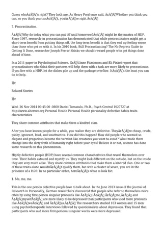 Guess whoÃ¢Â€Â™s right? They both are. As Henry Ford once said, Ã¢Â€ÂœWhether you think you 
can, or you think you canÃ¢Â€Â™t, youÃ¢Â€Â™re right.Ã¢Â€Â 
7. Procrastination. 
Ã¢Â€ÂœWhy do today what you can put off until tomorrow?Ã¢Â€Â might be the mantra of HDP. 
Since 1997, research on procrastination has demonstrated that while procrastinators might get a 
short-term benefit from putting things off, the long-term benefit is that they end up feeling worse 
than those who get on with it. In his 2010 book, Still Procrastinating? The No Regrets Guide to 
Getting It Done, researcher Joseph Ferrari thinks we should reward people who get things done 
ahead of time. 
In a 2011 paper in Psychological Science, GrÃƒÂ¡inne Fitzsimons and Eli Finkel report that 
procrastinators who think their partners will help them with a task are more likely to procrastinate. 
If you live with a HDP, let the dishes pile up and the garbage overflow. ItÃ¢Â€Â™s the least you can 
do to help. 
]]> 
Related Stories 
]]> 
Wed, 26 Nov 2014 09:45:00 -0800 Daniel Tomasulo, Ph.D., Psych Central 1027727 at 
http://www.alternet.org Personal Health Personal Health personality defective habits traits 
characteristics 
They share common attributes that make them a kindred clan. 
After you have known people for a while, you realize they are defective. TheyÃ¢Â€Â™re cheap, crude, 
pushy, ignorant, loud, and unattractive. How did this happen? How did people who seemed so 
elegant and gregarious become the varmint-like creatures you want to avoid? What made them 
change into the dirty froth of humanity right before your eyes? Believe it or not, science has done 
some research on this phenomenon. 
Highly defective people (HDP) have several common characteristics that reveal themselves over 
time. Their habits astound and mystify us. They might look different on the outside, but on the inside 
they are very much alike. They share common attributes that make them a kindred clan. One or two 
of these traits alone wouldnÃ¢Â€Â™t qualify them, but with a cluster of seven, you are in the 
presence of a HDP. In no particular order, hereÃ¢Â€Â™s what to look for: 
1. Me, me, me. 
This is the one person defective people love to talk about. In the June 2013 issue of the Journal of 
Research in Personality, German researchers discovered that people who refer to themselves more 
often by using first-person singular pronouns like Ã¢Â€ÂœI,Ã¢Â€Â Ã¢Â€Âœme,Ã¢Â€Â and 
Ã¢Â€ÂœmyselfÃ¢Â€Â are more likely to be depressed than participants who used more pronouns 
like Ã¢Â€ÂœweÃ¢Â€Â and Ã¢Â€Âœus.Ã¢Â€Â The researchers studied 103 women and 15 men 
using psychotherapeutic interviews followed by questionnaires about depression. They found that 
participants who said more first-personal singular words were more depressed. 
 