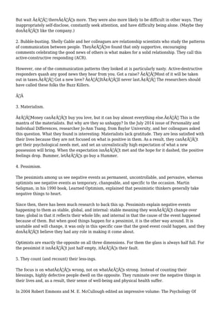 But wait Ã¢Â€Â” thereÃ¢Â€Â™s more. They were also more likely to be difficult in other ways. They 
inappropriately self-disclose, constantly seek attention, and have difficulty being alone. (Maybe they 
donÃ¢Â€Â™t like the company.) 
2. Bubble-busting. Shelly Gable and her colleagues are relationship scientists who study the patterns 
of communication between people. TheyÃ¢Â€Â™ve found that only supportive, encouraging 
comments celebrating the good news of others is what makes for a solid relationship. They call this 
active-constructive responding (ACR). 
However, one of the communication patterns they looked at is particularly nasty. Active-destructive 
responders quash any good news they hear from you. Got a raise? Ã¢Â€ÂœMost of it will be taken 
out in taxes.Ã¢Â€Â Got a new love? Ã¢Â€ÂœItÃ¢Â€Â™ll never last.Ã¢Â€Â The researchers should 
have called these folks the Buzz Killers. 
Ã‚Â 
3. Materialism. 
Ã¢Â€ÂœMoney canÃ¢Â€Â™t buy you love, but it can buy almost everything else.Ã¢Â€Â This is the 
mantra of the materialists. But why are they so unhappy? In the July 2014 issue of Personality and 
Individual Differences, researcher Jo-Ann Tsang, from Baylor University, and her colleagues asked 
this question. What they found is interesting: Materialists lack gratitude. They are less satisfied with 
their lives because they are not focused on what is positive in them. As a result, they canÃ¢Â€Â™t 
get their psychological needs met, and set an unrealistically high expectation of what a new 
possession will bring. When the expectation isnÃ¢Â€Â™t met and the hope for it dashed, the positive 
feelings drop. Bummer, letÃ¢Â€Â™s go buy a Hummer. 
4. Pessimism. 
The pessimists among us see negative events as permanent, uncontrollable, and pervasive, whereas 
optimists see negative events as temporary, changeable, and specific to the occasion. Martin 
Seligman, in his 1990 book, Learned Optimism, explained that pessimistic thinkers generally take 
negative things to heart. 
Since then, there has been much research to back this up. Pessimists explain negative events 
happening to them as stable, global, and internal: stable meaning they wonÃ¢Â€Â™t change over 
time; global in that it reflects their whole life; and internal in that the cause of the event happened 
because of them. But when good things happen for a pessimist, it is the other way around. It is 
unstable and will change, it was only in this specific case that the good event could happen, and they 
donÃ¢Â€Â™t believe they had any role in making it come about. 
Optimists are exactly the opposite on all three dimensions. For them the glass is always half full. For 
the pessimist it isnÃ¢Â€Â™t just half empty, itÃ¢Â€Â™s their fault. 
5. They count (and recount) their less-ings. 
The focus is on whatÃ¢Â€Â™s wrong, not on whatÃ¢Â€Â™s strong. Instead of counting their 
blessings, highly defective people dwell on the opposite. They ruminate over the negative things in 
their lives and, as a result, their sense of well-being and physical health suffer. 
In 2004 Robert Emmons and M. E. McCullough edited an impressive volume: The Psychology Of 
 