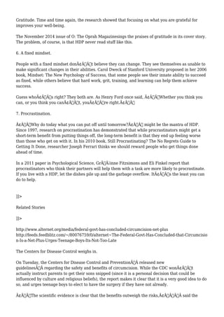 Gratitude. Time and time again, the research showed that focusing on what you are grateful for 
improves your well-being. 
The November 2014 issue of O: The Oprah Magazinesings the praises of gratitude in its cover story. 
The problem, of course, is that HDP never read stuff like this. 
6. A fixed mindset. 
People with a fixed mindset donÃ¢Â€Â™t believe they can change. They see themselves as unable to 
make significant changes in their abilities. Carol Dweck of Stanford University proposed in her 2006 
book, Mindset: The New Psychology of Success, that some people see their innate ability to succeed 
as fixed, while others believe that hard work, grit, training, and learning can help them achieve 
success. 
Guess whoÃ¢Â€Â™s right? They both are. As Henry Ford once said, Ã¢Â€ÂœWhether you think you 
can, or you think you canÃ¢Â€Â™t, youÃ¢Â€Â™re right.Ã¢Â€Â 
7. Procrastination. 
Ã¢Â€ÂœWhy do today what you can put off until tomorrow?Ã¢Â€Â might be the mantra of HDP. 
Since 1997, research on procrastination has demonstrated that while procrastinators might get a 
short-term benefit from putting things off, the long-term benefit is that they end up feeling worse 
than those who get on with it. In his 2010 book, Still Procrastinating? The No Regrets Guide to 
Getting It Done, researcher Joseph Ferrari thinks we should reward people who get things done 
ahead of time. 
In a 2011 paper in Psychological Science, GrÃƒÂ¡inne Fitzsimons and Eli Finkel report that 
procrastinators who think their partners will help them with a task are more likely to procrastinate. 
If you live with a HDP, let the dishes pile up and the garbage overflow. ItÃ¢Â€Â™s the least you can 
do to help. 
]]> 
Related Stories 
]]> 
http://www.alternet.org/media/federal-govt-has-concluded-circumcision-net-plus 
http://feeds.feedblitz.com/~/80076759/0/alternet~The-Federal-Govt-Has-Concluded-that-Circumcisio 
n-Is-a-Net-Plus-Urges-Teenage-Boys-Its-Not-Too-Late 
The Centers for Disease Control weighs in. 
On Tuesday, the Centers for Disease Control and PreventionÃ‚Â released new 
guidelinesÃ‚Â regarding the safety and benefits of circumcision. While the CDC wonÃ¢Â€Â™t 
actually instruct parents to get their sons snipped (since it is a personal decision that could be 
influenced by culture and religious beliefs), the report makes it clear that it is a very good idea to do 
so, and urges teenage boys to elect to have the surgery if they have not already. 
Ã¢Â€ÂœThe scientific evidence is clear that the benefits outweigh the risks,Ã¢Â€ÂÃ‚Â said the 
 