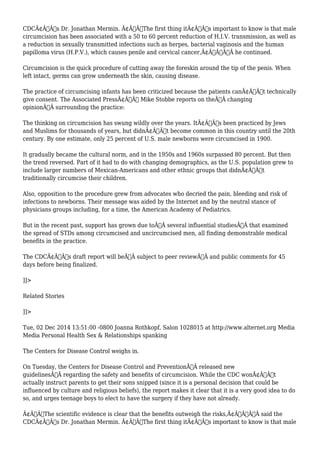 CDCÃ¢Â€Â™s Dr. Jonathan Mermin. Ã¢Â€ÂœThe first thing itÃ¢Â€Â™s important to know is that male 
circumcision has been associated with a 50 to 60 percent reduction of H.I.V. transmission, as well as 
a reduction in sexually transmitted infections such as herpes, bacterial vaginosis and the human 
papilloma virus (H.P.V.), which causes penile and cervical cancer,Ã¢Â€ÂÃ‚Â he continued. 
Circumcision is the quick procedure of cutting away the foreskin around the tip of the penis. When 
left intact, germs can grow underneath the skin, causing disease. 
The practice of circumcising infants has been criticized because the patients canÃ¢Â€Â™t technically 
give consent. The Associated PressÃ¢Â€Â™ Mike Stobbe reports on theÃ‚Â changing 
opinionÃ‚Â surrounding the practice: 
The thinking on circumcision has swung wildly over the years. ItÃ¢Â€Â™s been practiced by Jews 
and Muslims for thousands of years, but didnÃ¢Â€Â™t become common in this country until the 20th 
century. By one estimate, only 25 percent of U.S. male newborns were circumcised in 1900. 
It gradually became the cultural norm, and in the 1950s and 1960s surpassed 80 percent. But then 
the trend reversed. Part of it had to do with changing demographics, as the U.S. population grew to 
include larger numbers of Mexican-Americans and other ethnic groups that didnÃ¢Â€Â™t 
traditionally circumcise their children. 
Also, opposition to the procedure grew from advocates who decried the pain, bleeding and risk of 
infections to newborns. Their message was aided by the Internet and by the neutral stance of 
physicians groups including, for a time, the American Academy of Pediatrics. 
But in the recent past, support has grown due toÃ‚Â several influential studiesÃ‚Â that examined 
the spread of STDs among circumcised and uncircumcised men, all finding demonstrable medical 
benefits in the practice. 
The CDCÃ¢Â€Â™s draft report will beÃ‚Â subject to peer reviewÃ‚Â and public comments for 45 
days before being finalized. 
]]> 
Related Stories 
]]> 
Tue, 02 Dec 2014 13:51:00 -0800 Joanna Rothkopf, Salon 1028015 at http://www.alternet.org Media 
Media Personal Health Sex & Relationships spanking 
The Centers for Disease Control weighs in. 
On Tuesday, the Centers for Disease Control and PreventionÃ‚Â released new 
guidelinesÃ‚Â regarding the safety and benefits of circumcision. While the CDC wonÃ¢Â€Â™t 
actually instruct parents to get their sons snipped (since it is a personal decision that could be 
influenced by culture and religious beliefs), the report makes it clear that it is a very good idea to do 
so, and urges teenage boys to elect to have the surgery if they have not already. 
Ã¢Â€ÂœThe scientific evidence is clear that the benefits outweigh the risks,Ã¢Â€ÂÃ‚Â said the 
CDCÃ¢Â€Â™s Dr. Jonathan Mermin. Ã¢Â€ÂœThe first thing itÃ¢Â€Â™s important to know is that male 
 
