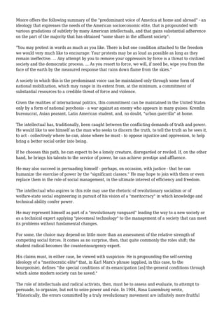 Moore offers the following summary of the "predominant voice of America at home and abroad" - an 
ideology that expresses the needs of the American socioeconomic elite, that is propounded with 
various gradations of subtlety by many American intellectuals, and that gains substantial adherence 
on the part of the majority that has obtained "some share in the affluent society": 
"You may protest in words as much as you like. There is but one condition attached to the freedom 
we would very much like to encourage: Your protests may be as loud as possible as long as they 
remain ineffective. ... Any attempt by you to remove your oppressors by force is a threat to civilized 
society and the democratic process. ... As you resort to force, we will, if need be, wipe you from the 
face of the earth by the measured response that rains down flame from the skies." 
A society in which this is the predominant voice can be maintained only through some form of 
national mobilization, which may range in its extent from, at the minimum, a commitment of 
substantial resources to a credible threat of force and violence. 
Given the realities of international politics, this commitment can be maintained in the United States 
only by a form of national psychosis - a war against an enemy who appears in many guises: Kremlin 
bureaucrat, Asian peasant, Latin American student, and, no doubt, "urban guerrilla" at home. 
The intellectual has, traditionally, been caught between the conflicting demands of truth and power. 
He would like to see himself as the man who seeks to discern the truth, to tell the truth as he sees it, 
to act - collectively where he can, alone where he must - to oppose injustice and oppression, to help 
bring a better social order into being. 
If he chooses this path, he can expect to be a lonely creature, disregarded or reviled. If, on the other 
hand, he brings his talents to the service of power, he can achieve prestige and affluence. 
He may also succeed in persuading himself - perhaps, on occasion, with justice - that he can 
humanize the exercise of power by the "significant classes." He may hope to join with them or even 
replace them in the role of social management, in the ultimate interest of efficiency and freedom. 
The intellectual who aspires to this role may use the rhetoric of revolutionary socialism or of 
welfare-state social engineering in pursuit of his vision of a "meritocracy" in which knowledge and 
technical ability confer power. 
He may represent himself as part of a "revolutionary vanguard" leading the way to a new society or 
as a technical expert applying "piecemeal technology" to the management of a society that can meet 
its problems without fundamental changes. 
For some, the choice may depend on little more than an assessment of the relative strength of 
competing social forces. It comes as no surprise, then, that quite commonly the roles shift; the 
student radical becomes the counterinsurgency expert. 
His claims must, in either case, be viewed with suspicion: He is propounding the self-serving 
ideology of a "meritocratic elite" that, in Karl Marx's phrase (applied, in this case, to the 
bourgeoisie), defines "the special conditions of its emancipation [as] the general conditions through 
which alone modern society can be saved." 
The role of intellectuals and radical activists, then, must be to assess and evaluate, to attempt to 
persuade, to organize, but not to seize power and rule. In 1904, Rosa Luxemburg wrote, 
"Historically, the errors committed by a truly revolutionary movement are infinitely more fruitful 
 