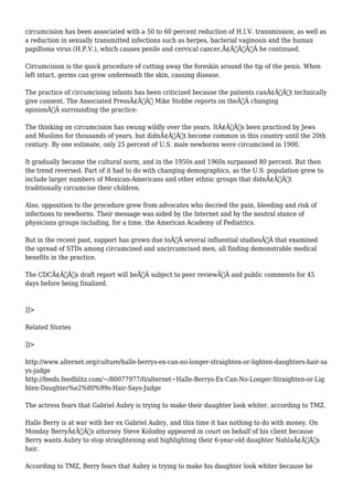 circumcision has been associated with a 50 to 60 percent reduction of H.I.V. transmission, as well as 
a reduction in sexually transmitted infections such as herpes, bacterial vaginosis and the human 
papilloma virus (H.P.V.), which causes penile and cervical cancer,Ã¢Â€ÂÃ‚Â he continued. 
Circumcision is the quick procedure of cutting away the foreskin around the tip of the penis. When 
left intact, germs can grow underneath the skin, causing disease. 
The practice of circumcising infants has been criticized because the patients canÃ¢Â€Â™t technically 
give consent. The Associated PressÃ¢Â€Â™ Mike Stobbe reports on theÃ‚Â changing 
opinionÃ‚Â surrounding the practice: 
The thinking on circumcision has swung wildly over the years. ItÃ¢Â€Â™s been practiced by Jews 
and Muslims for thousands of years, but didnÃ¢Â€Â™t become common in this country until the 20th 
century. By one estimate, only 25 percent of U.S. male newborns were circumcised in 1900. 
It gradually became the cultural norm, and in the 1950s and 1960s surpassed 80 percent. But then 
the trend reversed. Part of it had to do with changing demographics, as the U.S. population grew to 
include larger numbers of Mexican-Americans and other ethnic groups that didnÃ¢Â€Â™t 
traditionally circumcise their children. 
Also, opposition to the procedure grew from advocates who decried the pain, bleeding and risk of 
infections to newborns. Their message was aided by the Internet and by the neutral stance of 
physicians groups including, for a time, the American Academy of Pediatrics. 
But in the recent past, support has grown due toÃ‚Â several influential studiesÃ‚Â that examined 
the spread of STDs among circumcised and uncircumcised men, all finding demonstrable medical 
benefits in the practice. 
The CDCÃ¢Â€Â™s draft report will beÃ‚Â subject to peer reviewÃ‚Â and public comments for 45 
days before being finalized. 
]]> 
Related Stories 
]]> 
http://www.alternet.org/culture/halle-berrys-ex-can-no-longer-straighten-or-lighten-daughters-hair-sa 
ys-judge 
http://feeds.feedblitz.com/~/80077977/0/alternet~Halle-Berrys-Ex-Can-No-Longer-Straighten-or-Lig 
hten-Daughter%e2%80%99s-Hair-Says-Judge 
The actress fears that Gabriel Aubry is trying to make their daughter look whiter, according to TMZ. 
Halle Berry is at war with her ex Gabriel Aubry, and this time it has nothing to do with money. On 
Monday BerryÃ¢Â€Â™s attorney Steve Kolodny appeared in court on behalf of his client because 
Berry wants Aubry to stop straightening and highlighting their 6-year-old daughter NahlaÃ¢Â€Â™s 
hair. 
According to TMZ, Berry fears that Aubry is trying to make his daughter look whiter because he 
 
