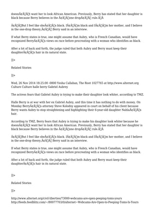 doesnÃ¢Â€Â™t want her to look African American. Previously, Berry has stated that her daughter is 
black because Berry believes in the Ã¢Â€Âœone dropÃ¢Â€Â rule.Ã‚Â 
Ã¢Â€ÂœBut I feel like sheÃ¢Â€Â™s black. IÃ¢Â€Â™m black and IÃ¢Â€Â™m her mother, and I believe 
in the one-drop theory,Ã¢Â€Â Berry said in an interview. 
If what Berry states is true, one might assume that Aubry, who is French Canadian, would have 
recognized BerryÃ¢Â€Â™s views on race before procreating with a woman who identifies as black. 
After a lot of back and forth, the judge ruled that both Aubry and Berry must keep their 
daughterÃ¢Â€Â™s hair in its natural state. 
]]> 
Related Stories 
]]> 
Wed, 26 Nov 2014 18:25:00 -0800 Yesha Callahan, The Root 1027765 at http://www.alternet.org 
Culture Culture halle berry Gabriel Aubrey 
The actress fears that Gabriel Aubry is trying to make their daughter look whiter, according to TMZ. 
Halle Berry is at war with her ex Gabriel Aubry, and this time it has nothing to do with money. On 
Monday BerryÃ¢Â€Â™s attorney Steve Kolodny appeared in court on behalf of his client because 
Berry wants Aubry to stop straightening and highlighting their 6-year-old daughter NahlaÃ¢Â€Â™s 
hair. 
According to TMZ, Berry fears that Aubry is trying to make his daughter look whiter because he 
doesnÃ¢Â€Â™t want her to look African American. Previously, Berry has stated that her daughter is 
black because Berry believes in the Ã¢Â€Âœone dropÃ¢Â€Â rule.Ã‚Â 
Ã¢Â€ÂœBut I feel like sheÃ¢Â€Â™s black. IÃ¢Â€Â™m black and IÃ¢Â€Â™m her mother, and I believe 
in the one-drop theory,Ã¢Â€Â Berry said in an interview. 
If what Berry states is true, one might assume that Aubry, who is French Canadian, would have 
recognized BerryÃ¢Â€Â™s views on race before procreating with a woman who identifies as black. 
After a lot of back and forth, the judge ruled that both Aubry and Berry must keep their 
daughterÃ¢Â€Â™s hair in its natural state. 
]]> 
Related Stories 
]]> 
http://www.alternet.org/civil-liberties/73000-webcams-are-open-peeping-toms-yours 
http://feeds.feedblitz.com/~/80077703/0/alternet~Webcams-Are-Open-to-Peeping-Toms-Is-Yours 
 