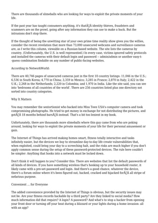 There are thousands of slimeballs who are looking for ways to exploit the private moments of your 
life. 
If the past year has taught consumers anything, it's thatÃ‚Â identity thieves, fraudsters and 
scammers are on the prowl, going after any information they can use to make a buck. But the 
intrusions don't stop there. 
If the thought of being the unwitting star of your own prime time reality show gives you the willies, 
consider the recent revelation that more than 73,000 unsecured webcams and surveillance cameras 
are, as I write this column, viewable on a Russian-based website. The site lists the cameras by 
country. (Unfortunately, the U.S. is well represented.) In every case, victims ignored safety protocols 
and installed the cameras with their default login and password -- admin/admin or another easy-t- 
-guess combination findable on any number of public-facing websites. 
According to NetworkWorld: 
There are 40,746 pages of unsecured cameras just in the first 10 country listings: 11,046 in the U.S.; 
6,536 in South Korea; 4,770 in China; 3,359 in Mexico; 3,285 in France; 2,870 in Italy; 2,422 in the 
U.K.; 2,268 in the Netherlands; 2,220 in Colombia; and 1,970 in India. Like the site said, you can see 
into 'bedrooms of all countries of the world'. There are 256 countries listed plus one directory not 
sorted into country categories. 
Why It Matters 
You may remember the sextortionist who hacked into Miss Teen USA's computer camera and took 
compromising photographs. He tried to get money in exchange for not distributing the pictures, and 
gotÃ‚Â 18 months behind barsÃ‚Â instead. That's a bit too lenient in my book. 
Unfortunately, there are thousands more slimeballs where this guy came from who are poking 
around, looking for ways to exploit the private moments of your life for their personal amusement or 
gain. 
The Internet of Things has arrived making homes smart, fitness totally interactive and tasks 
infinitely easier, but the devices we buy to streamline day-to-day life create vulnerabilities that, 
when exploited, could bring your day to a screeching halt, and the risks are much higher if you don't 
apply common sense during the setup of these password-protected devices. The rule here couldn't 
be simpler: Anything that hooks into a network must be locked down. 
Don't think it will happen to you? Consider this: There are websites that list the default passwords of 
all kinds of devices. If you have something wireless that's hooking up to your household router, it 
likely came with a pre-set password and login. And there's a good chance, whatever the device, 
there's a forum online where it's been figured out, hacked, cracked and hijacked forÃ‚Â all stripe of 
nefarious purpose. 
Convenient ... for Everyone 
The added convenience provided by the Internet of Things is obvious, but the security issues may 
not be. Are your fitness records hackable by a third party? Are they linked to social media? How 
much information did that require? A login? A password? And what's to stop a hacker from opening 
your front door or turning off your heat during a blizzard or your lights during a home invasion: all 
with an app? 
 
