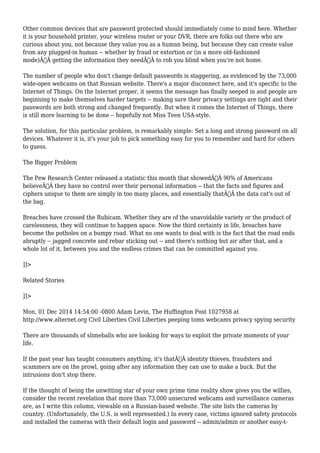 Other common devices that are password protected should immediately come to mind here. Whether 
it is your household printer, your wireless router or your DVR, there are folks out there who are 
curious about you, not because they value you as a human being, but because they can create value 
from any plugged-in human -- whether by fraud or extortion or (in a more old-fashioned 
mode)Ã‚Â getting the information they needÃ‚Â to rob you blind when you're not home. 
The number of people who don't change default passwords is staggering, as evidenced by the 73,000 
wide-open webcams on that Russian website. There's a major disconnect here, and it's specific to the 
Internet of Things. On the Internet proper, it seems the message has finally seeped in and people are 
beginning to make themselves harder targets -- making sure their privacy settings are tight and their 
passwords are both strong and changed frequently. But when it comes the Internet of Things, there 
is still more learning to be done -- hopefully not Miss Teen USA-style. 
The solution, for this particular problem, is remarkably simple: Set a long and strong password on all 
devices. Whatever it is, it's your job to pick something easy for you to remember and hard for others 
to guess. 
The Bigger Problem 
The Pew Research Center released a statistic this month that showedÃ‚Â 90% of Americans 
believeÃ‚Â they have no control over their personal information -- that the facts and figures and 
ciphers unique to them are simply in too many places, and essentially thatÃ‚Â the data cat's out of 
the bag. 
Breaches have crossed the Rubicam. Whether they are of the unavoidable variety or the product of 
carelessness, they will continue to happen apace. Now the third certainty in life, breaches have 
become the potholes on a bumpy road. What no one wants to deal with is the fact that the road ends 
abruptly -- jagged concrete and rebar sticking out -- and there's nothing but air after that, and a 
whole lot of it, between you and the endless crimes that can be committed against you. 
]]> 
Related Stories 
]]> 
Mon, 01 Dec 2014 14:54:00 -0800 Adam Levin, The Huffington Post 1027958 at 
http://www.alternet.org Civil Liberties Civil Liberties peeping toms webcams privacy spying security 
There are thousands of slimeballs who are looking for ways to exploit the private moments of your 
life. 
If the past year has taught consumers anything, it's thatÃ‚Â identity thieves, fraudsters and 
scammers are on the prowl, going after any information they can use to make a buck. But the 
intrusions don't stop there. 
If the thought of being the unwitting star of your own prime time reality show gives you the willies, 
consider the recent revelation that more than 73,000 unsecured webcams and surveillance cameras 
are, as I write this column, viewable on a Russian-based website. The site lists the cameras by 
country. (Unfortunately, the U.S. is well represented.) In every case, victims ignored safety protocols 
and installed the cameras with their default login and password -- admin/admin or another easy-t- 
 